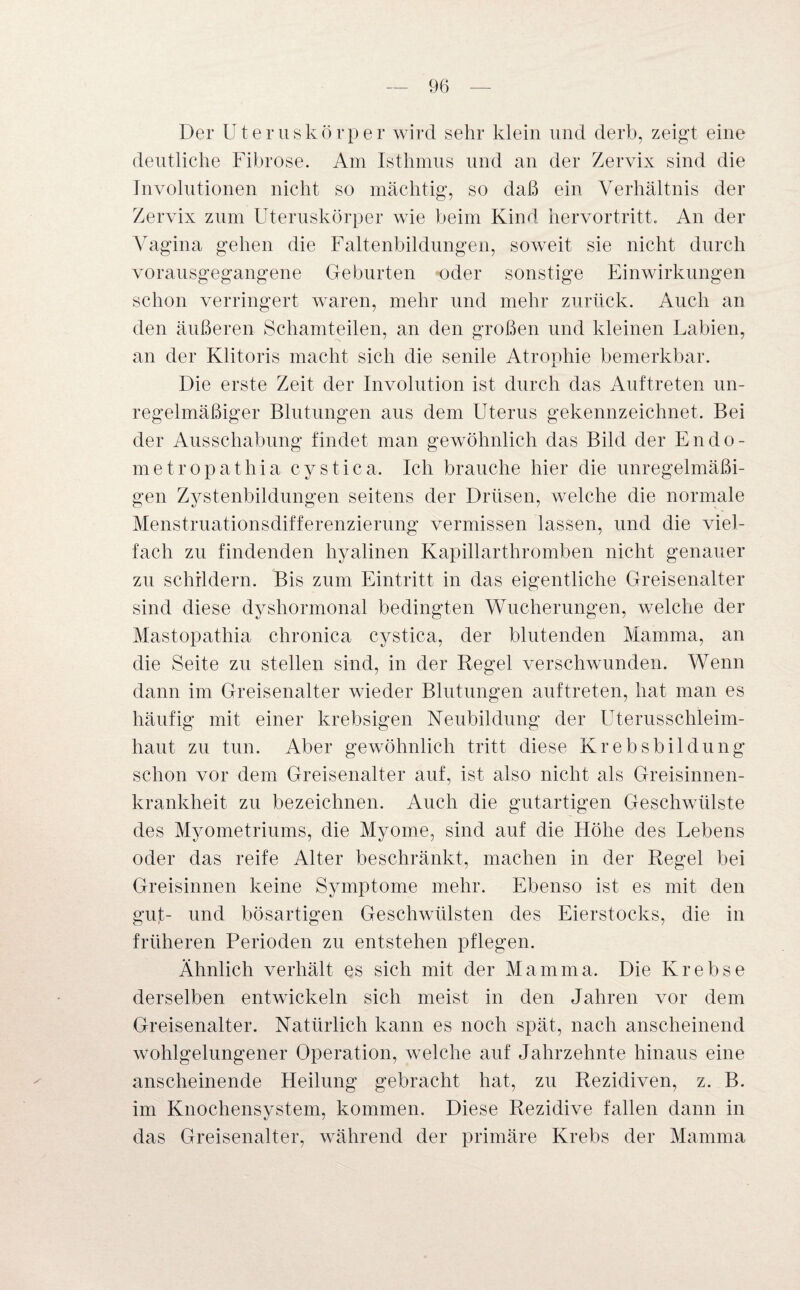 Der Uteruskörper wird sehr klein und derb, zeigt eine deutliche Fibrose. Am Isthmus und an der Zervix sind die Involutionen nicht so mächtig, so daß ein Verhältnis der Zervix zum Uteruskörper wie beim Kind hervortritt. An der Vagina gehen die Faltenbildungen, soweit sie nicht durch vorausgegangene Geburten oder sonstige Einwirkungen schon verringert waren, mehr und mehr zurück. Auch an den äußeren Schamteilen, an den großen und kleinen Labien, an der Klitoris macht sich die senile Atrophie bemerkbar. Die erste Zeit der Involution ist durch das Auftreten un¬ regelmäßiger Blutungen aus dem Uterus gekennzeichnet. Bei der Ausschabung findet man gewöhnlich das Bild der En do¬ rne tropathia cystica. Ich brauche hier die unregelmäßi¬ gen Zystenbildungen seitens der Drüsen, welche die normale Menstruationsdifferenzierung vermissen lassen, und die viel¬ fach zu findenden hyalinen Kapillarthromben nicht genauer zu schildern. Bis zum Eintritt in das eigentliche Greisenalter sind diese dyshormonal bedingten Wucherungen, welche der Mastopathia chronica cystica, der blutenden Mamma, an die Seite zu stellen sind, in der Regel verschwunden. Wenn dann im Greisenalter wieder Blutungen auftreten, hat man es häufig mit einer krebsigen Neubildung der Uterusschleim¬ haut zu tun. Aber gewöhnlich tritt diese Krebsbildung schon vor dem Greisenalter auf, ist also nicht als Greisinnen¬ krankheit zu bezeichnen. Auch die gutartigen Geschwülste des Myometriums, die Myome, sind auf die Höhe des Lebens oder das reife Alter beschränkt, machen in der Regel bei Greisinnen keine Symptome mehr. Ebenso ist es mit den gut- und bösartigen Geschwülsten des Eierstocks, die in früheren Perioden zu entstehen pflegen. Ähnlich verhält es sich mit der Mamma. Die Krebse derselben entwickeln sich meist in den Jahren vor dem Greisenalter. Natürlich kann es noch spät, nach anscheinend wohlgelungener Operation, welche auf Jahrzehnte hinaus eine anscheinende Heilung gebracht hat, zu Rezidiven, z. B. im Knochensystem, kommen. Diese Rezidive fallen dann in das Greisenalter, während der primäre Krebs der Mamma