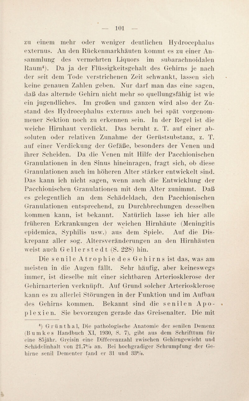 zu einem mehr oder weniger deutlichen Hydrocephalus externus. An den Rückenmarkhäuten kommt es zu einer An¬ sammlung des vermehrten Liquors im subarachnoidalen Raum4). Da ja der Flüssigkeitsgehalt des Gehirns je nach der seit dem Tode verstrichenen Zeit schwankt, lassen sich keine genauen Zahlen geben. Nur darf man das eine sagen, daß das alternde Gehirn nicht mehr so quellungsfähig ist wie ein jugendliches. Im großen und ganzen wird also der Zu¬ stand des Hydrocephalus externus auch bei spät vorgenom¬ mener Sektion noch zu erkennen sein. In der Regel ist die weiche Hirnhaut verdickt. Das beruht z. T. auf einer ab¬ soluten oder relativen Zunahme der Gerüstsubstanz, z. T. auf einer Verdickung der Gefäße, besonders der Venen und ihrer Scheiden. Da die Venen mit Hilfe der Pacchionischen Granulationen in den Sinus hineinragen, fragt sich, ob diese Granulationen auch im höheren Alter stärker entwickelt sind. Das kann ich nicht sagen, wenn auch die Entwicklung der Pacchionischen Granulationen mit dem Alter zunimmt. Daß es gelegentlich an dem Schädeldach, den Pacchionischen Granulationen entsprechend, zu Durchbrechungen desselben kommen kann, ist bekannt. Natürlich lasse ich hier alle früheren Erkrankungen der weichen Hirnhäute (Meningitis epidemica, Syphilis usw.) aus dem Spiele. Auf die Dis¬ krepanz aller sog. Altersveränderungen an den Hirnhäuten weist auch Gellerstedt (S. 228) hin. Die senile Atrophie des Gehirns ist das, was am meisten in die Augen fällt. Sehr häufig, aber keineswegs immer, ist dieselbe mit einer sichtbaren Arteriosklerose der Gehirnarterien verknüpft. Auf Grund solcher Arteriosklerose kann es zu allerlei Störungen in der Funktion und im Aufbau des Gehirns kommen. Bekannt sind die senilen Apo¬ plexie n. Sie bevorzugen gerade das Greisenalter. Die mit 4) Grünthal, Die pathologische Anatomie der senilen Demenz (Bumkes Handbuch XI, 1930, S. 7), gibt aus dem Schrifttum für eine 85jähr. Greisin eine Differenzzahl zwischen Gehirngewicht und Schädelinhalt von 21,7% an. Bei hochgradiger Schrumpfung der Ge¬ hirne senil Dementer fand er 31 und 33%.