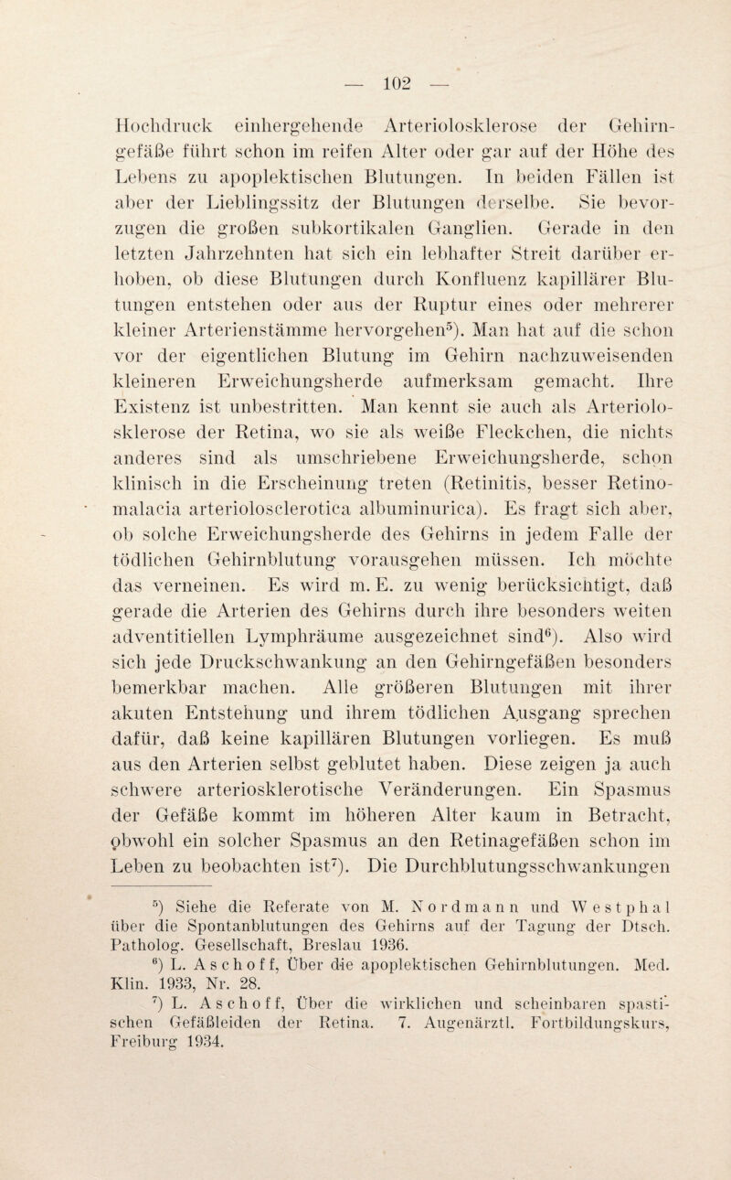 Hochdruck einhergehende Arteriolosklerose der Gehirn¬ gefäße führt schon im reifen Alter oder gar auf der Höhe des Lebens zu apoplektischen Blutungen. In beiden Fällen ist aber der Lieblingssitz der Blutungen derselbe. Sie bevor¬ zugen die großen subkortikalen Ganglien. Gerade in den letzten Jahrzehnten hat sich ein lebhafter Streit darüber er¬ hoben, ob diese Blutungen durch Konfluenz kapillärer Blu¬ tungen entstehen oder aus der Ruptur eines oder mehrerer kleiner Arterienstämme hervorgehen5). Man hat auf die schon vor der eigentlichen Blutung im Gehirn nachzuweisenden kleineren Erweichungsherde aufmerksam gemacht. Ihre Existenz ist unbestritten. Man kennt sie auch als Arteriolo¬ sklerose der Retina, wo sie als weiße Fleckchen, die nichts anderes sind als umschriebene Erweichungsherde, schon klinisch in die Erscheinung treten (Retinitis, besser Retino- malaeia arteriolosclerotica albuminurica). Es fragt sich aber, ob solche Erweichungsherde des Gehirns in jedem Falle der tödlichen Gehirnblutung vorausgehen müssen. Ich möchte das verneinen. Es wird m. E. zu wenig berücksichtigt, daß gerade die Arterien des Gehirns durch ihre besonders weiten adventitiellen Lymphräume ausgezeichnet sind6). Also wird sich jede Druckschwankung an den Gehirngefäßen besonders bemerkbar machen. Alle größeren Blutungen mit ihrer akuten Entstehung und ihrem tödlichen Ausgang sprechen dafür, daß keine kapillären Blutungen vorliegen. Es muß aus den Arterien selbst geblutet haben. Diese zeigen ja auch schwere arteriosklerotische Veränderungen. Ein Spasmus der Gefäße kommt im höheren Alter kaum in Betracht, obwohl ein solcher Spasmus an den Retinagefäßen schon im Leben zu beobachten ist7). Die Durchblutungsschwankungen 5) Siehe die Referate von M. Nordmann und W e s t p h a 1 über die Spontanblutungen des Gehirns auf der Tagung der Dtsch. Patholog. Gesellschaft, Breslau 1936. 6) L. A s c h o f f, Über die apoplektischen Gehirnblutungen. Med. Klin. 1933, Nr. 28. 7) L. A s c h o f f, Über die wirklichen und scheinbaren spasti¬ schen Gefäßleiden der Retina. 7. Augenärztl. Fortbildungskurs, Freiburg 1934.