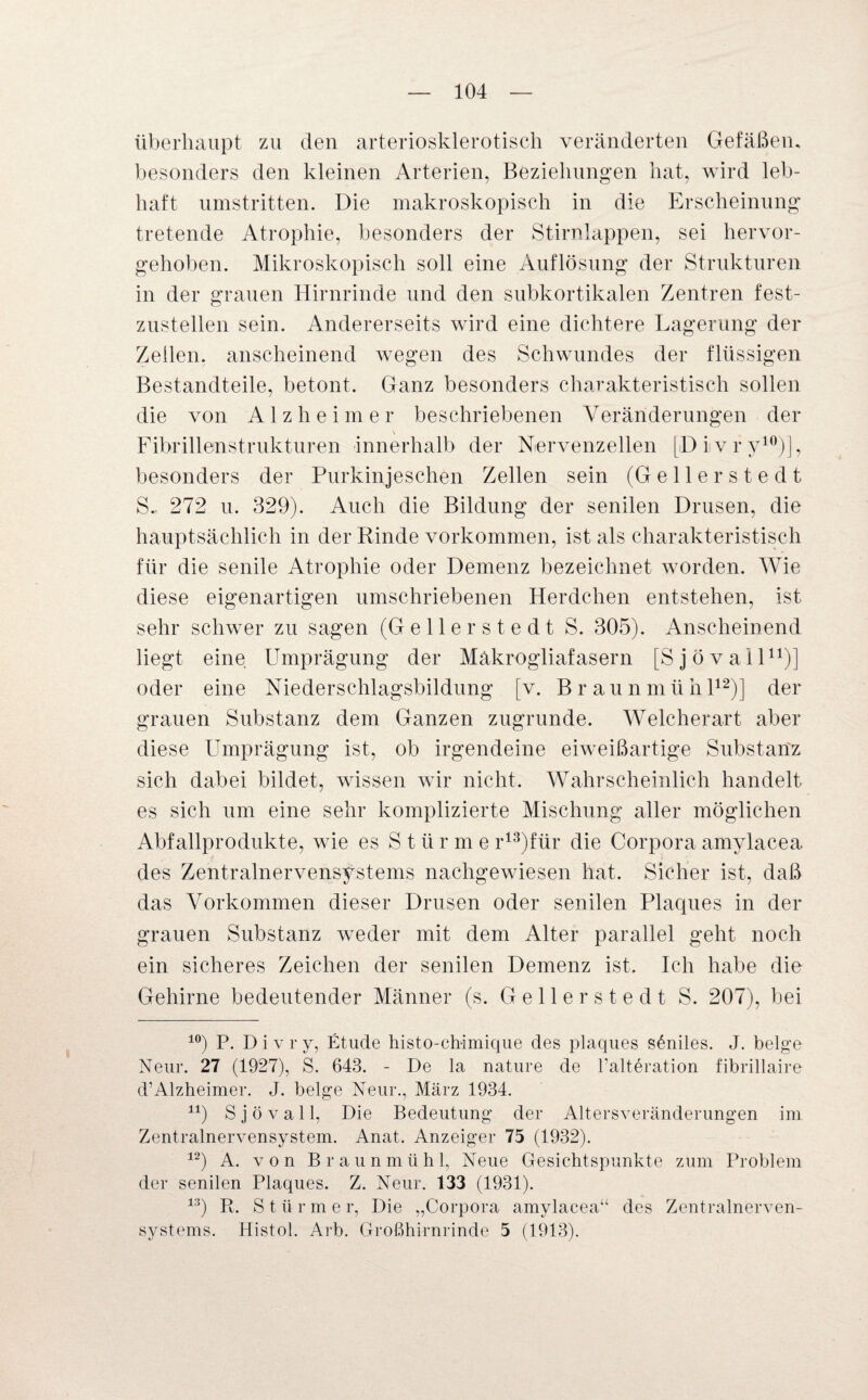 überhaupt zu den arteriosklerotisch veränderten Gefäßen, besonders den kleinen Arterien, Beziehungen hat, wird leb¬ haft umstritten. Die makroskopisch in die Erscheinung tretende Atrophie, besonders der Stirnlappen, sei hervor¬ gehoben. Mikroskopisch soll eine Auflösung der Strukturen in der grauen Hirnrinde und den subkortikalen Zentren fest¬ zustellen sein. Andererseits wird eine dichtere Lagerung der Zeilen, anscheinend wegen des Schwundes der flüssigen Bestandteile, betont. Ganz besonders charakteristisch sollen die von Alzheimer beschriebenen Veränderungen der Fibrillenstrukturen innerhalb der Nervenzellen [Diivry10)], besonders der Purkinjesehen Zellen sein (Gellerstedt S.. 272 u. 329). Auch die Bildung der senilen Drusen, die hauptsächlich in der Rinde Vorkommen, ist als charakteristisch für die senile Atrophie oder Demenz bezeichnet worden. Wie diese eigenartigen umschriebenen Herdchen entstehen, ist sehr schwer zu sagen (Gellerstedt S. 305). Anscheinend liegt eine Umprägung der Makrogliafasern [Sjövall11)] oder eine Niederschlagsbildung [v. Braunmühl12)] der grauen Substanz dem Ganzen zugrunde. Welcherart aber diese Umprägung ist, ob irgendeine eiweißartige Substanz sich dabei bildet, wissen wir nicht. Wahrscheinlich handelt es sich um eine sehr komplizierte Mischung aller möglichen Abfallprodukte, wie es S t ü r m e r13)für die Corpora amylacea des Zentralnervensystems nachgewiesen hat. Sicher ist, daß das Vorkommen dieser Drusen oder senilen Plaques in der grauen Substanz weder mit dem Alter parallel geht noch ein sicheres Zeichen der senilen Demenz ist. Ich habe die Gehirne bedeutender Männer (s. Gellerstedt S. 207), bei 10) P. Divry, Etüde histo-cbimique des plaques seniles. J. beige Nenr. 27 (1927), S. 643. - De la nature de l'alteration fibrillaire d’Alzheimer. J. beige Neur., März 1934. ir) Sjövall, Die Bedeutung der Altersveränderungen im Zentralnervensystem. Anat. Anzeiger 75 (1932). 12) A. von Braunmüh 1, Neue Gesichtspunkte zum Problem der senilen Plaques. Z. Neur. 133 (1931). 13) R. Stürme r, Die „Corpora amylacea“ des Zentralnerven¬ systems. Histol. Arb. Großhirnrinde 5 (1913).