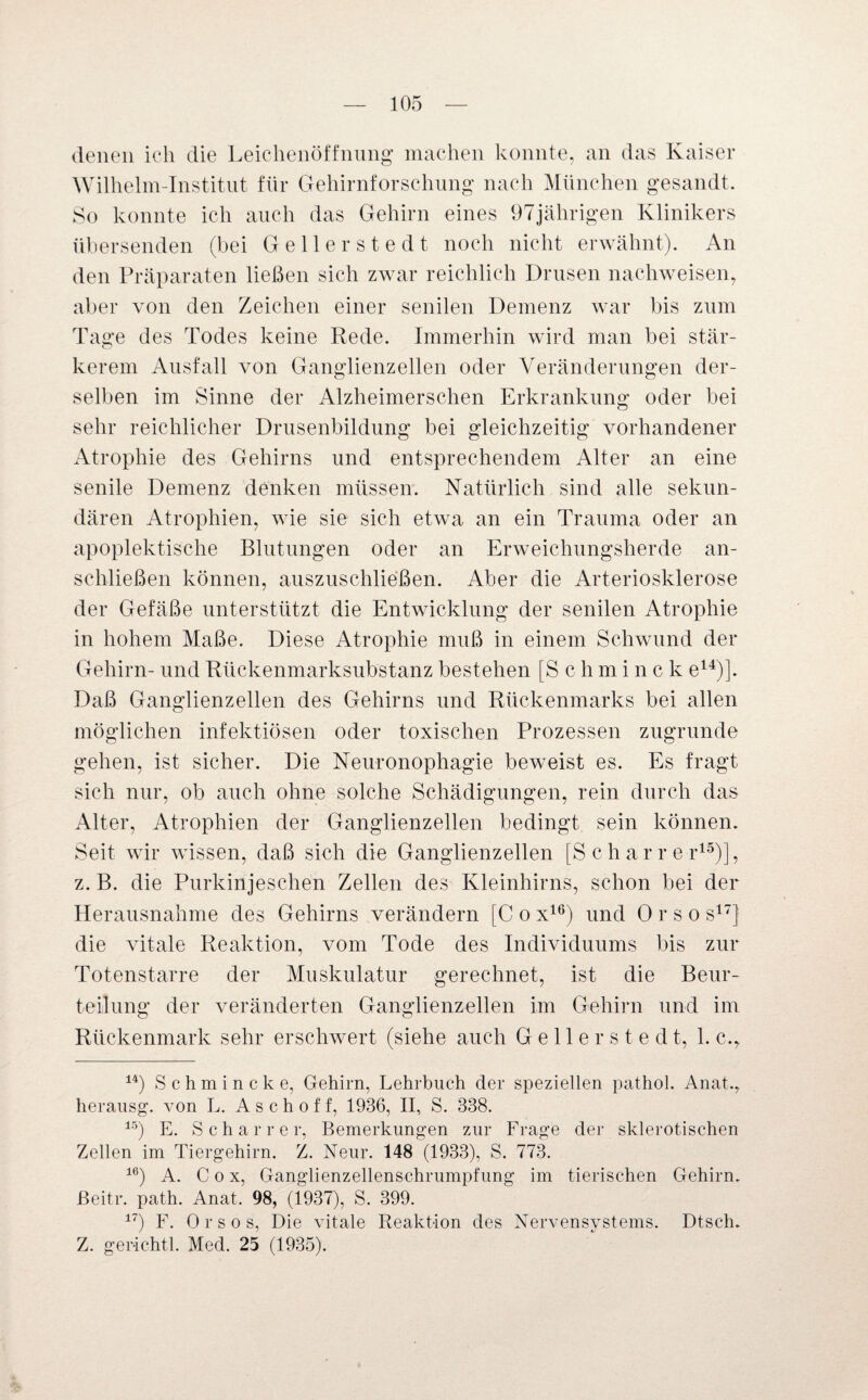 denen ich die Leichenöffnung machen konnte, an das Kaiser Wilhelm-Institut für Gehirnforschung nach München gesandt. So konnte ich auch das Gehirn eines 97jährigen Klinikers übersenden (bei Gellerstedt noch nicht erwähnt). An den Präparaten ließen sich zwar reichlich Drusen nachweisen, aber von den Zeichen einer senilen Demenz war bis zum Tage des Todes keine Rede. Immerhin wird man bei stär¬ kerem Ausfall von Ganglienzellen oder Veränderungen der¬ selben im Sinne der Alzheimerschen Erkrankung oder bei sehr reichlicher Drusenbildung bei gleichzeitig vorhandener Atrophie des Gehirns und entsprechendem Alter an eine senile Demenz denken müssen. Natürlich sind alle sekun¬ dären Atrophien, wie sie sich etwa an ein Trauma oder an apoplektische Blutungen oder an Erweichungsherde an¬ schließen können, auszuschließen. Aber die Arteriosklerose der Gefäße unterstützt die Entwicklung der senilen Atrophie in hohem Maße. Diese Atrophie muß in einem Schwund der Gehirn- und Rückenmarksubstanz bestehen [Schminck e14)]. Daß Ganglienzellen des Gehirns und Rückenmarks bei allen möglichen infektiösen oder toxischen Prozessen zugrunde gehen, ist sicher. Die Neuronophagie beweist es. Es fragt sich nur, ob auch ohne solche Schädigungen, rein durch das Alter, Atrophien der Ganglienzellen bedingt sein können. Seit wir wissen, daß sich die Ganglienzellen [Scharrer15)], z. B. die Purkinjeschen Zellen des Kleinhirns, schon bei der Herausnahme des Gehirns verändern [C ox16) und Orso s17] die vitale Reaktion, vom Tode des Individuums bis zur Totenstarre der Muskulatur gerechnet, ist die Beur¬ teilung der veränderten Ganglienzellen im Gehirn und im Rückenmark sehr erschwert (siehe auch G e 11 e r s t e d t, 1. c.y 14) Schmincke, Gehirn, Lehrbuch der speziellen pathol. Anat., herausg. von L. A s c h o f f, 1936, II, S. 338. 15) E. Scharre r, Bemerkungen zur Frage der sklerotischen Zellen im Tiergehirn. Z. Neur. 148 (1933), S. 773. 16) A. Cox, Ganglienzellenschrumpfung im tierischen Gehirn, ßeitr. path. Anat. 98, (1937), S. 399. 17) F. Orsos, Die vitale Reaktion des Nervensystems. Dtsch. Z. gerichtl. Med. 25 (1935).