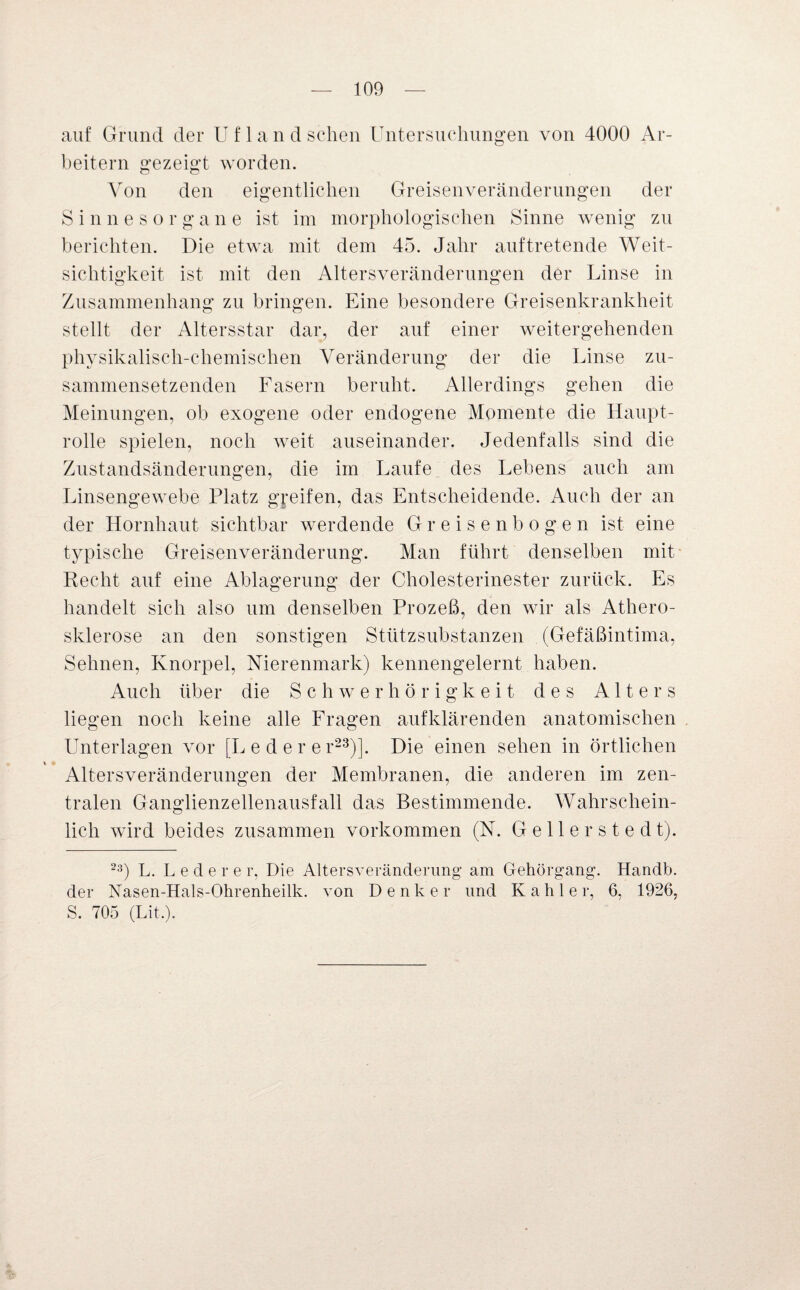 auf Grund der U f 1 a n d sehen Untersuchungen von 4000 Ar¬ beitern gezeigt worden. Von den eigentlichen Greisenveränderungen der Sinnesorgane ist im morphologischen Sinne wenig zu berichten. Die etwa mit dem 45. Jahr auf tretende Weit¬ sichtigkeit ist mit den Alters Veränderungen der Linse in Zusammenhang zu bringen. Eine besondere Greisenkrankheit stellt der Altersstar dar, der auf einer weitergehenden physikalisch-chemischen Veränderung der die Linse zu¬ sammensetzenden Fasern beruht. Allerdings gehen die Meinungen, ob exogene oder endogene Momente die Haupt¬ rolle spielen, noch weit auseinander. Jedenfalls sind die Zustandsänderungen, die im Laufe des Lebens auch am Linsengewebe Platz greifen, das Entscheidende. Auch der an der Hornhaut sichtbar werdende Gr eisenbogen ist eine typische Greisenveränderung. Man führt denselben mit Recht auf eine Ablagerung der Cholesterinester zurück. Es handelt sich also um denselben Prozeß, den wir als Athero¬ sklerose an den sonstigen Stützsubstanzen (Gefäßintima, Sehnen, Knorpel, Nierenmark) kennengelernt haben. Auch über die Schwerhörigkeit des Alters liegen noch keine alle Fragen aufklärenden anatomischen Unterlagen vor [Lederer23)]. Die einen sehen in örtlichen Altersveränderungen der Membranen, die anderen im zen¬ tralen Ganglienzellenausfall das Bestimmende. Wahrschein¬ lich wird beides zusammen Vorkommen (N. Gellerstedt). 23) L. Ledere r, Die Altersveränderung am Gehörgang. Handb. der Nasen-Hals-Ohrenheilk. von Denker und Kahler, 6, 1926, S. 705 (Lit.).