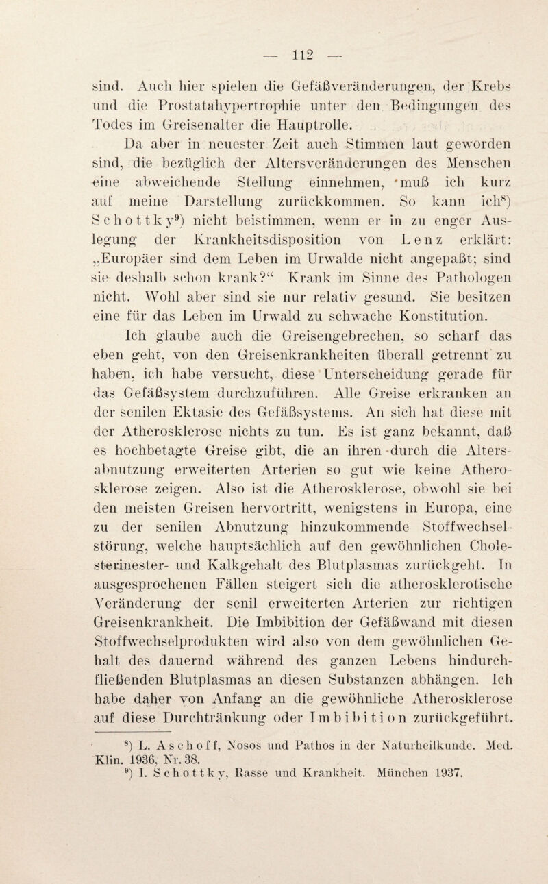 sind. Auch hier spielen die Gefäßveränderungen, der Krebs und die Prostatahypertrophie unter den Bedingungen des Todes im Greisenalter die Hauptrolle. Da aber in neuester Zeit auch Stimmen laut geworden sind, die bezüglich der Altersveränderungen des Menschen -eine abweichende Steilung einnehmen, #muß ich kurz auf meine Darstellung zurückkommen. So kann ich8) S c h o 11 k y9) nicht beistimmen, wenn er in zu enger Aus¬ legung der Krankheitsdisposition von Lenz erklärt: „Europäer sind dem Leben im Urwalde nicht angepaßt; sind sie deshalb schon krank?“ Krank im Sinne des Pathologen nicht. Wohl aber sind sie nur relativ gesund. Sie besitzen eine für das Leben im Urwald zu schwache Konstitution. Ich glaube auch die Greisengebrechen, so scharf das eben geht, von den Greisenkrankheiten überall getrennt zu haben, ich habe versucht, diese Unterscheidung gerade für das Gefäßsystem durchzuführen. Alle Greise erkranken an der senilen Ektasie des Gefäßsystems. An sich hat diese mit der Atherosklerose nichts zu tun. Es ist ganz bekannt, daß es hochbetagte Greise gibt, die an ihren durch die Alters¬ abnutzung erweiterten Arterien so gut wie keine Athero¬ sklerose zeigen. Also ist die Atherosklerose, obwohl sie bei den meisten Greisen hervortritt, wenigstens in Europa, eine zu der senilen Abnutzung hinzukommende Stoffwechsel¬ störung, welche hauptsächlich auf den gewöhnlichen Chole¬ sterinester- und Kalkgehalt des Blutplasmas zurückgeht. In ausgesprochenen Fällen steigert sich die atherosklerotische Veränderung der senil erweiterten Arterien zur richtigen Greisenkrankheit. Die Imbibition der Gefäßwand mit diesen Stoffwechselprodukten wird also von dem gewöhnlichen Ge¬ halt des dauernd während des ganzen Lebens hindurch¬ fließenden Blutplasmas an diesen Substanzen abhängen. Ich habe daher von Anfang an die gewöhnliche Atherosklerose auf diese Durchtränkung oder Imbibition zurückgeführt. 8) L. Asch off, Nosos und Pathos in der Naturheilkunde. Med. Klin. 1936, Nr. 38. 9) I. S c h o 11 k y, Rasse und Krankheit. München 1937.