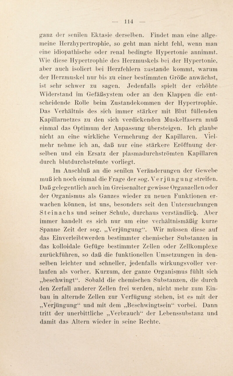 ganz der senilen Ektasie derselben. Findet man eine allge¬ meine Herzhypertrophie, so geht man nicht fehl, wenn man eine idiopathische oder renal bedingte Hypertonie annimmt. Wie diese Hypertrophie des Herzmuskels bei der Hypertonie, aber auch isoliert bei Herzfehlern zustande kommt, warum der Herzmuskel nur bis zu einer bestimmten Größe anwächst, ist sehr schwer zu sagen. Jedenfalls spielt der erhöhte Widerstand im Gefäßsystem oder an den Klappen die ent¬ scheidende Rolle beim Zustandekommen der Hypertrophie. Das Verhältnis des sich immer stärker mit Blut füllenden Kapillarnetzes zu den sich verdickenden Muskelfasern muß einmal das Optimum der Anpassung übersteigen. Ich glaube » nicht an eine wirkliche Vermehrung der Kapillaren. Viel¬ mehr nehme ich an, daß nur eine stärkere Eröffnung der¬ selben und ein Ersatz der plasmadurchströmten Kapillaren durch blutdurchströmte vorliegt. Im Anschluß an die senilen Veränderungen der Gewebe muß ich noch einmal die Frage der sog. V e r j ii n g u n g streifen. Daß gelegentlich auch im Greisenalter gewisse Organzellen oder der Organismus als Ganzes wieder zu neuen Funktionen er¬ wachen können, ist uns, besonders seit den Untersuchungen Steinachs und seiner Schule, durchaus verständlich. Aber immer handelt es sich nur um eine verhältnismäßig kurze Spanne Zeit der sog. „Verjüngung“. Wir müssen diese auf das Einverleibtwerden bestimmter chemischer Substanzen in das kolloidale Gefüge bestimmter Zellen oder Zellkomplexe zurückführen, so daß die funktionellen Umsetzungen in den¬ selben leichter und schneller, jedenfalls wirkungsvoller ver¬ laufen als vorher. Kurzum, der ganze Organismus fühlt sich „beschwingt“. Sobald die chemischen Substanzen, die durch den Zerfall anderer Zellen frei werden, nicht mehr zum Ein¬ bau in alternde Zellen zur Verfügung stehen, ist es mit der „Verjüngung“ und mit dem „Beschwingtsein“ vorbei. Dann tritt der unerbittliche „Verbrauch“ der Lebenssubstanz und damit das Altern wieder in seine Rechte.