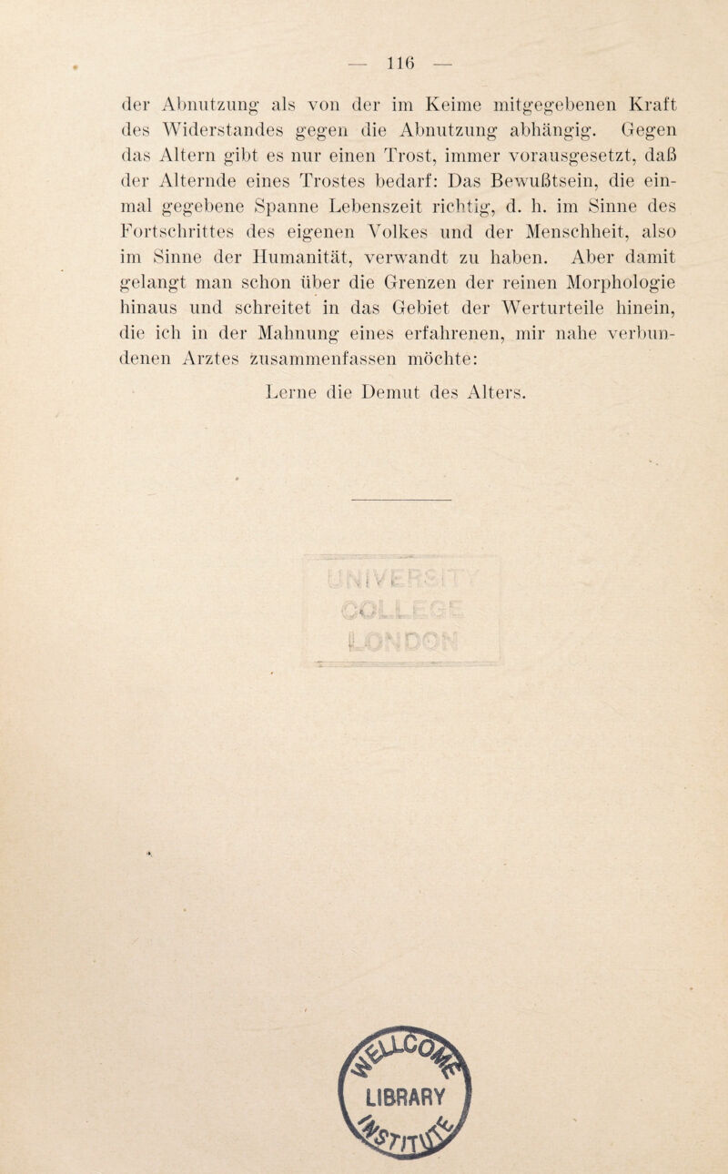 des Widerstandes gegen die Abnutzung abhängig. Gegen das Altern gibt es nur einen Trost, immer vorausgesetzt, daß der Alternde eines Trostes bedarf: Das Bewußtsein, die ein¬ mal gegebene Spanne Lebenszeit richtig, d. h. im Sinne des Fortschrittes des eigenen Volkes und der Menschheit, also im Sinne der Humanität, verwandt zu haben. Aber damit gelangt man schon über die Grenzen der reinen Morphologie hinaus und schreitet in das Gebiet der Werturteile hinein, die ich in der Mahnung eines erfahrenen, mir nahe verbun¬ denen Arztes zusammenfassen möchte: Lerne die Demut des Alters. r | V' £*-