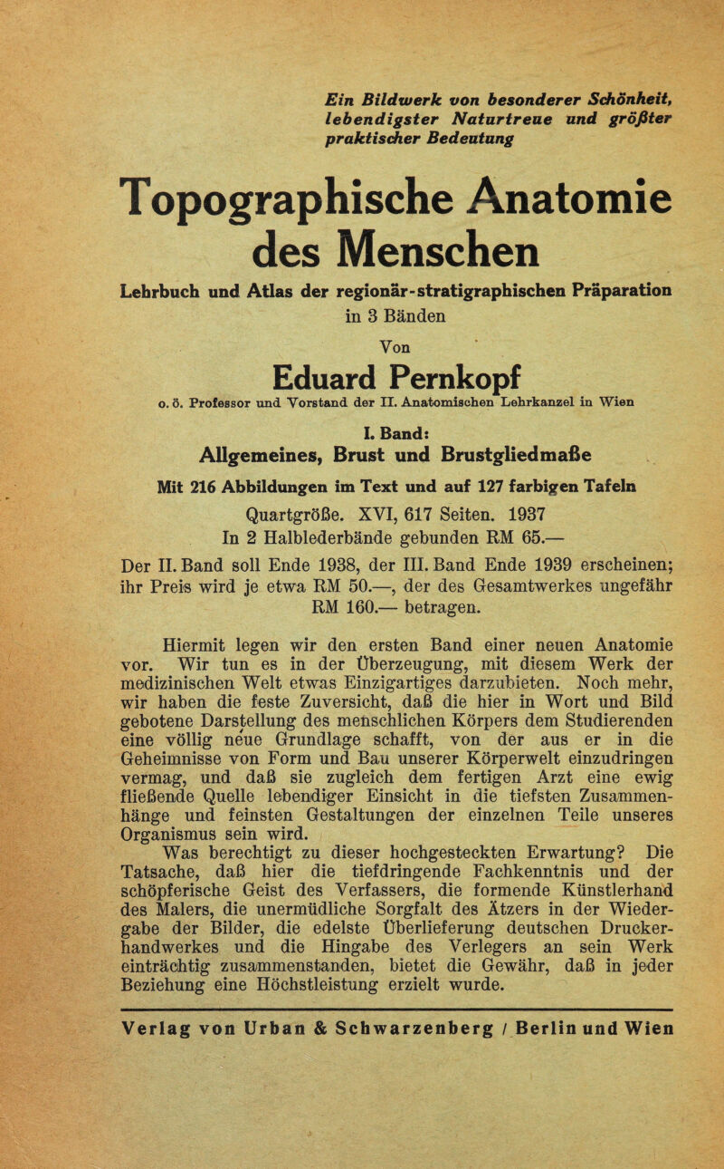 Ein Bildwerk von besonderer Schönheit, lebendigster Naturtreue und größter praktischer Bedeutung Topographische Anatomie des Menschen Lehrbuch und Atlas der regionär-stratigraphischen Präparation in 3 Bänden Von Eduard Pernkopf o. ö. Professor und Vorstand der II. Anatomischen Lehrkanzel in Wien I. Band: Allgemeines, Brust und Brustgliedmaße Mit 216 Abbildungen im Text und auf 127 farbigen Tafeln Quartgröße. XVI, 617 Seiten. 1937 In 2 Halblederbände gebunden RM 65.— Der II. Band soll Ende 1938, der III. Band Ende 1939 erscheinen; ihr Preis wird je etwa RM 50.—, der des Gesamtwerkes ungefähr RM 160.— betragen. Hiermit legen wir den ersten Band einer neuen Anatomie vor. Wir tun es in der Überzeugung, mit diesem Werk der medizinischen Welt etwas Einzigartiges darzubieten. Noch mehr, wir haben die feste Zuversicht, daß die hier in Wort und Bild gebotene Darstellung des menschlichen Körpers dem Studierenden eine völlig neue Grundlage schafft, von der aus er in die Geheimnisse von Form und Bau unserer Körperwelt einzudringen vermag, und daß sie zugleich dem fertigen Arzt eine ewig fließende Quelle lebendiger Einsicht in die tiefsten Zusammen¬ hänge und feinsten Gestaltungen der einzelnen Teile unseres Organismus sein wird. Was berechtigt zu dieser hochgesteckten Erwartung? Die Tatsache, daß hier die tiefdringende Fachkenntnis und der schöpferische Geist des Verfassers, die formende Künstlerhand des Malers, die unermüdliche Sorgfalt des Ätzers in der Wieder¬ gabe der Bilder, die edelste Überlieferung deutschen Drucker¬ handwerkes und die Hingabe des Verlegers an sein Werk einträchtig zusammenstanden, bietet die Gewähr, daß in jeder Beziehung eine Höchstleistung erzielt wurde. Verlag von Urban & Schwarzenberg / Berlin und Wien