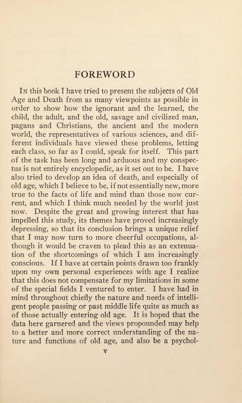 FOREWORD In this book I have tried to present the subjects of Old Age and Death from as many viewpoints as possible in order to show how the ignorant and the learned, the child, the adult, and the old, savage and civilized man, pagans and Christians, the ancient and the modern world, the representatives of various sciences, and dif¬ ferent individuals have viewed these problems, letting each class, so far as I could, speak for itself. This part of the task has been long and arduous and my conspec¬ tus is not entirely encyclopedic, as it set out to be. I have also tried to develop an idea of death, and especially of old age, which I believe to be, if not essentially new, more true to the facts of life and mind than those now cur¬ rent, and which I think much needed by the world just now. Despite the great and growing interest that has impelled this study, its themes have proved increasingly depressing, so that its conclusion brings a unique relief that I may now turn to more cheerful occupations, al¬ though it would be craven to plead this as an extenua¬ tion of the shortcomings of which I am increasingly conscious. If I have at certain points drawn too frankly upon my own personal experiences with age I realize that this does not compensate for my limitations in some of the special fields I ventured to enter. I have had in mind throughout chiefly the nature and needs of intelli¬ gent people passing or past middle life quite as much as of those actually entering old age. It is hoped that the data here garnered and the views propounded may help to a better and more correct understanding of the na¬ ture and functions of old age, and also be a psychol-