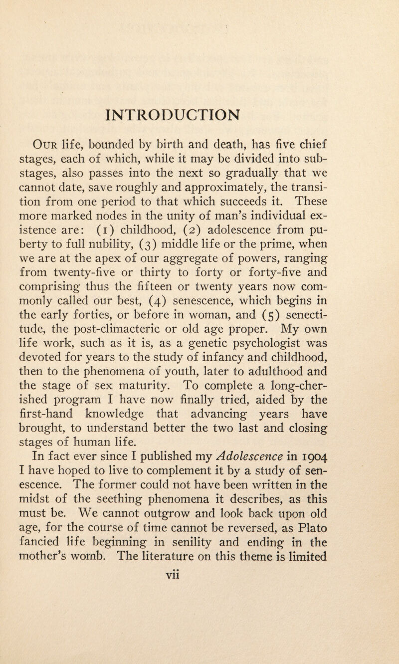 INTRODUCTION Our life, bounded by birth and death, has five chief stages, each of which, while it may be divided into sub¬ stages, also passes into the next so gradually that we cannot date, save roughly and approximately, the transi¬ tion from one period to that which succeeds it. These more marked nodes in the unity of man’s individual ex¬ istence are: (i) childhood, (2) adolescence from pu¬ berty to full nubility, (3) middle life or the prime, when we are at the apex of our aggregate of powers, ranging from twenty-five or thirty to forty or forty-five and comprising thus the fifteen or twenty years now com¬ monly called our best, (4) senescence, which begins in the early forties, or before in woman, and (5) senecti- tude, the post-climacteric or old age proper. My own life work, such as it is, as a genetic psychologist was devoted for years to the study of infancy and childhood, then to the phenomena of youth, later to adulthood and the stage of sex maturity. To complete a long-cher¬ ished program I have now finally tried, aided by the first-hand knowledge that advancing years have brought, to understand better the two last and closing stages of human life. In fact ever since I published my Adolescence in 1904 I have hoped to live to complement it by a study of sen¬ escence. The former could not have been written in the midst of the seething phenomena it describes, as this must be. We cannot outgrow and look back upon old age, for the course of time cannot be reversed, as Plato fancied life beginning in senility and ending in the mother’s womb. The literature on this theme is limited • • Vll