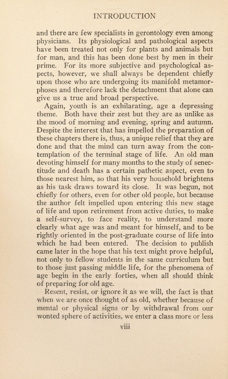 and there are few specialists in gerontology even among physicians. Its physiological and pathological aspects have been treated not only for plants and animals but for man, and this has been done best by men in their prime. For its more subjective and psychological as¬ pects, however, we shall always be dependent chiefly upon those who are undergoing its manifold metamor¬ phoses and therefore lack the detachment that alone can give us a true and broad perspective. Again, youth is an exhilarating, age a depressing theme. Both have their zest but they are as unlike as the mood of morning and evening, spring and autumn. Despite the interest that has impelled the preparation of these chapters there is, thus, a unique relief that they are done and that the mind can turn away from the con¬ templation of the terminal stage of life. An old man devoting himself for many months to the study of senec- titude and death has a certain pathetic aspect, even to those nearest him, so that his very household brightens as his task draws toward its close. It was begun, not chiefly for others, even for other old people, but because the author felt impelled upon entering this new stage of life and upon retirement from active duties, to make a self-survey, to face reality, to understand more clearly what age was and meant for himself, and to be rightly oriented in the post-graduate course of life into which he had been entered. The decision to publish came later in the hope that his text might prove helpful, not only to fellow students in the same curriculum but to those just passing middle life, for the phenomena of age begin in the early forties, when all should think of preparing for old age. Resent, resist, or ignore it as we will, the fact is that when we are once thought of as old, whether because of mental or physical signs or by withdrawal from our wonted sphere of activities, we enter a class more or less vm