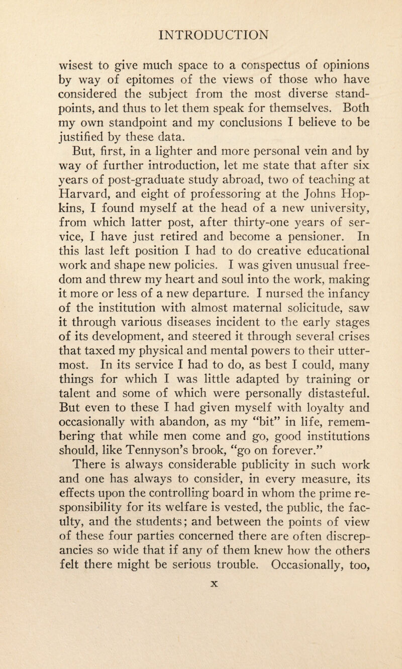 wisest to give much space to a conspectus of opinions by way of epitomes of the views of those who have considered the subject from the most diverse stand¬ points, and thus to let them speak for themselves. Both my own standpoint and my conclusions I believe to be justified by these data. But, first, in a lighter and more personal vein and by way of further introduction, let me state that after six years of post-graduate study abroad, two of teaching at Harvard, and eight of professoring at the Johns Hop¬ kins, I found myself at the head of a new university, from which latter post, after thirty-one years of ser¬ vice, I have just retired and become a pensioner. In this last left position I had to do creative educational work and shape new policies. I was given unusual free¬ dom and threw my heart and soul into the work, making it more or less of a new departure. I nursed the infancy of the institution with almost maternal solicitude, saw it through various diseases incident to the early stages of its development, and steered it through several crises that taxed my physical and mental powers to their utter¬ most. In its service I had to do, as best I could, many things for which I was little adapted by training or talent and some of which were personally distasteful. But even to these I had given myself with loyalty and occasionally with abandon, as my “bit” in life, remem¬ bering that while men come and go, good institutions should, like Tennyson’s brook, “go on forever.” There is always considerable publicity in such work and one has always to consider, in every measure, its effects upon the controlling board in whom the prime re¬ sponsibility for its welfare is vested, the public, the fac¬ ulty, and the students; and between the points of view of these four parties concerned there are often discrep¬ ancies so wide that if any of them knew how the others felt there might be serious trouble. Occasionally, too,