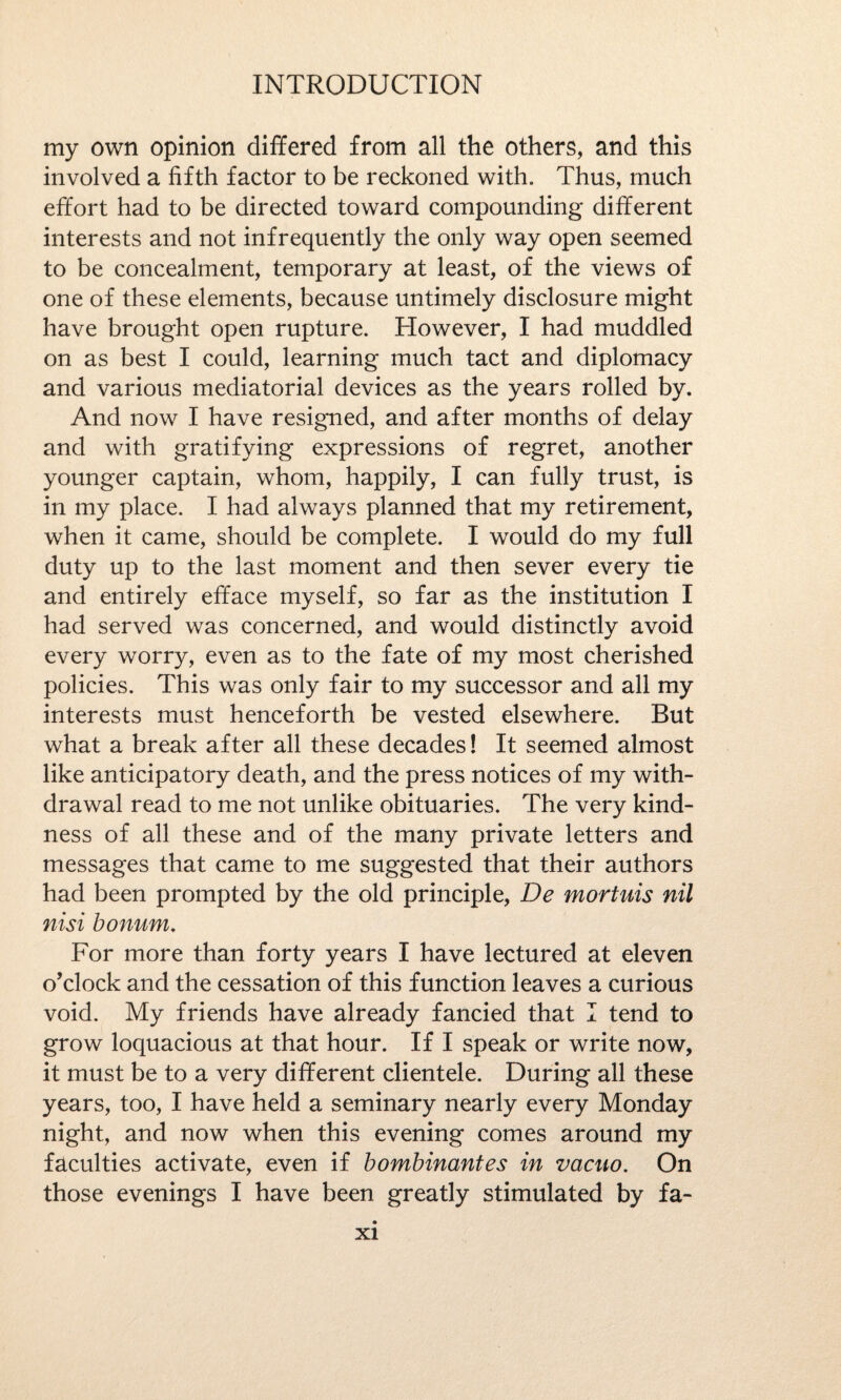 my own opinion differed from all the others, and this involved a fifth factor to be reckoned with. Thus, much effort had to be directed toward compounding different interests and not infrequently the only way open seemed to be concealment, temporary at least, of the views of one of these elements, because untimely disclosure might have brought open rupture. However, I had muddled on as best I could, learning much tact and diplomacy and various mediatorial devices as the years rolled by. And now I have resigned, and after months of delay and with gratifying expressions of regret, another younger captain, whom, happily, I can fully trust, is in my place. I had always planned that my retirement, when it came, should be complete. I would do my full duty up to the last moment and then sever every tie and entirely efface myself, so far as the institution I had served was concerned, and would distinctly avoid every worry, even as to the fate of my most cherished policies. This was only fair to my successor and all my interests must henceforth be vested elsewhere. But what a break after all these decades! It seemed almost like anticipatory death, and the press notices of my with¬ drawal read to me not unlike obituaries. The very kind¬ ness of all these and of the many private letters and messages that came to me suggested that their authors had been prompted by the old principle, De mortuis nil nisi bonum. For more than forty years I have lectured at eleven o’clock and the cessation of this function leaves a curious void. My friends have already fancied that I tend to grow loquacious at that hour. If I speak or write now, it must be to a very different clientele. During all these years, too, I have held a seminary nearly every Monday night, and now when this evening comes around my faculties activate, even if bombinantes in vacuo. On those evenings I have been greatly stimulated by fa-