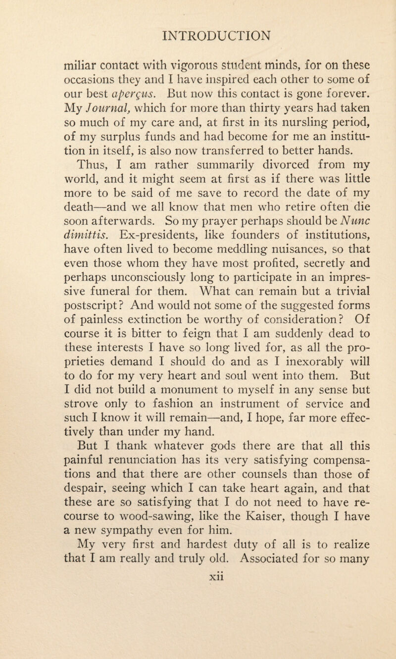 miliar contact with vigorous student minds, for on these occasions they and I have inspired each other to some of our best apergus. But now this contact is gone forever. My Journal, which for more than thirty years had taken so much of my care and, at first in its nursling period, of my surplus funds and had become for me an institu¬ tion in itself, is also now transferred to better hands. Thus, I am rather summarily divorced from my world, and it might seem at first as if there was little more to be said of me save to record the date of my death—and we all know that men who retire often die soon afterwards. So my prayer perhaps should be Nunc dimittis. Ex-presidents, like founders of institutions, have often lived to become meddling nuisances, so that even those whom they have most profited, secretly and perhaps unconsciously long to participate in an impres¬ sive funeral for them. What can remain but a trivial postscript? And would not some of the suggested forms of painless extinction be worthy of consideration? Of course it is bitter to feign that I am suddenly dead to these interests I have so long lived for, as all the pro¬ prieties demand I should do and as I inexorably will to do for my very heart and soul went into them. But I did not build a monument to myself in any sense but strove only to fashion an instrument of service and such I know it will remain—and, I hope, far more effec¬ tively than under my hand. But I thank whatever gods there are that all this painful renunciation has its very satisfying compensa¬ tions and that there are other counsels than those of despair, seeing which I can take heart again, and that these are so satisfying that I do not need to have re¬ course to wood-sawing, like the Kaiser, though I have a new sympathy even for him. My very first and hardest duty of all is to realize that I am really and truly old. Associated for so many