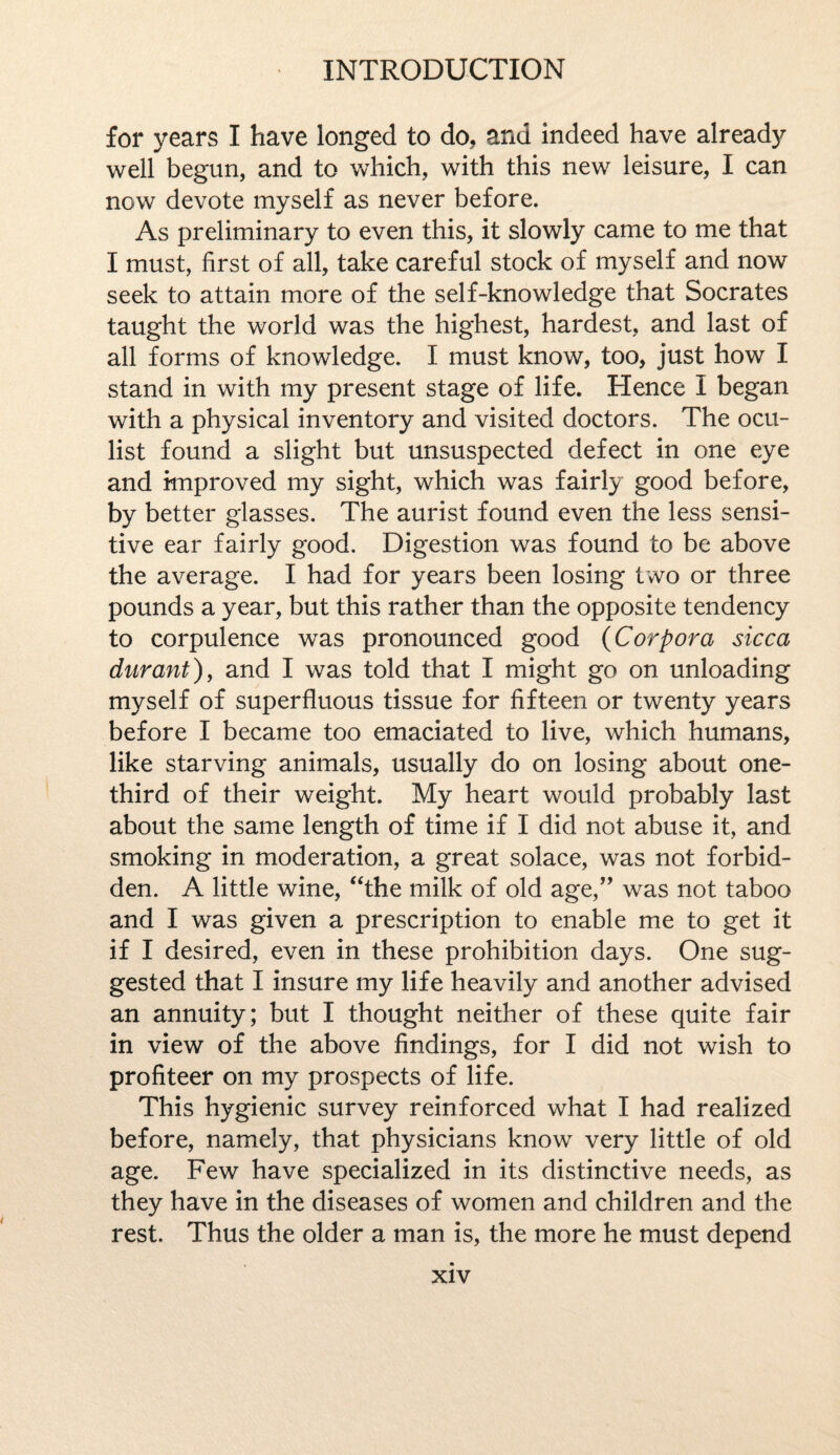 for years I have longed to do, and indeed have already well begun, and to which, with this new leisure, I can now devote myself as never before. As preliminary to even this, it slowly came to me that I must, first of all, take careful stock of myself and now seek to attain more of the self-knowledge that Socrates taught the world was the highest, hardest, and last of all forms of knowledge. I must know, too, just how I stand in with my present stage of life. Hence I began with a physical inventory and visited doctors. The ocu¬ list found a slight but unsuspected defect in one eye and improved my sight, which was fairly good before, by better glasses. The aurist found even the less sensi¬ tive ear fairly good. Digestion was found to be above the average. I had for years been losing two or three pounds a year, but this rather than the opposite tendency to corpulence was pronounced good (Corpora sicca durant), and I was told that I might go on unloading myself of superfluous tissue for fifteen or twenty years before I became too emaciated to live, which humans, like starving animals, usually do on losing about one- third of their weight. My heart would probably last about the same length of time if I did not abuse it, and smoking in moderation, a great solace, was not forbid¬ den. A little wine, “the milk of old age,” was not taboo and I was given a prescription to enable me to get it if I desired, even in these prohibition days. One sug¬ gested that I insure my life heavily and another advised an annuity; but I thought neither of these quite fair in view of the above findings, for I did not wish to profiteer on my prospects of life. This hygienic survey reinforced what I had realized before, namely, that physicians know very little of old age. Few have specialized in its distinctive needs, as they have in the diseases of women and children and the rest. Thus the older a man is, the more he must depend