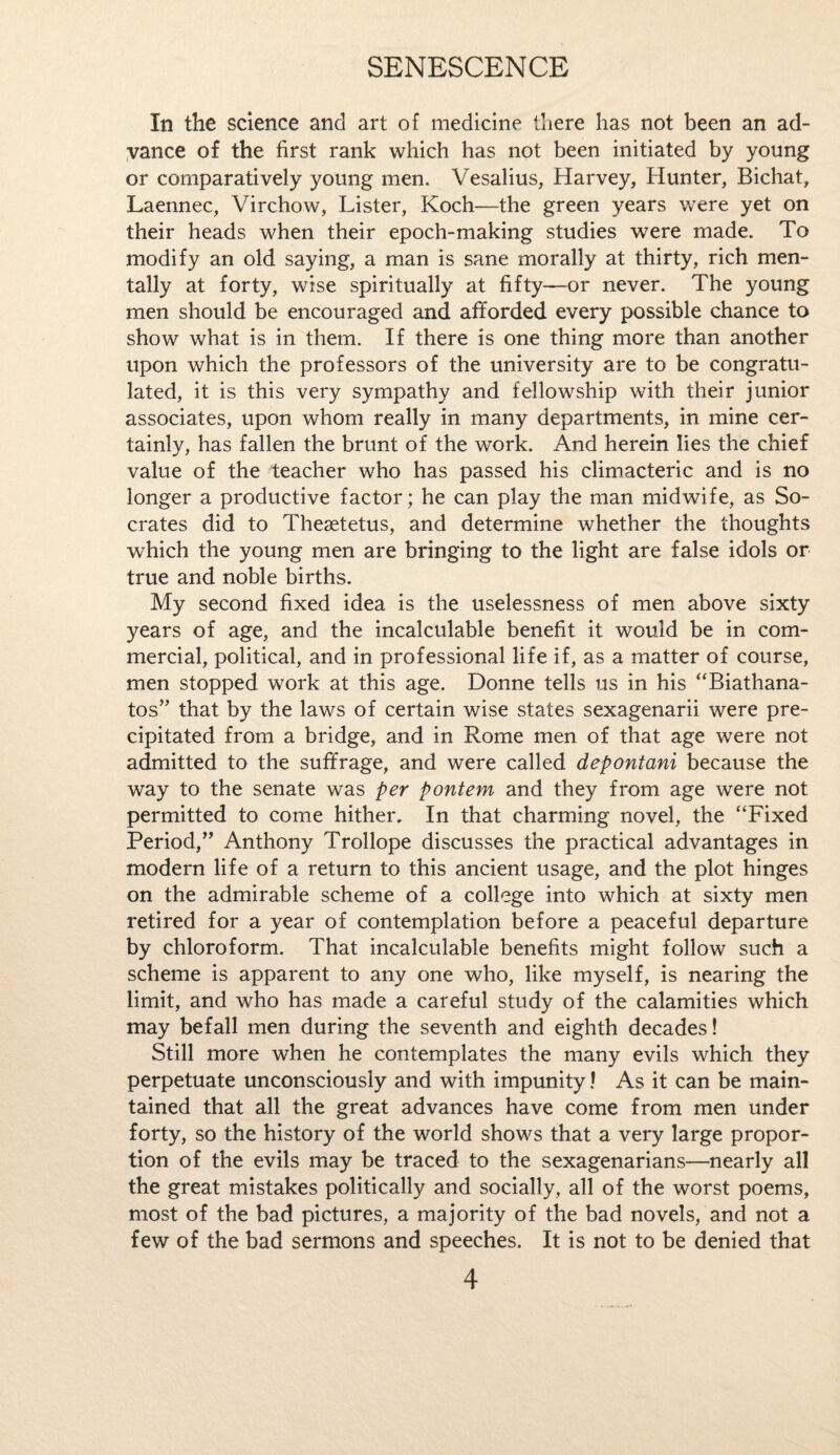 In the science and art of medicine there has not been an ad¬ vance of the first rank which has not been initiated by young or comparatively young men. Vesalius, Harvey, Hunter, Bichat, Laennec, Virchow, Lister, Koch—the green years were yet on their heads when their epoch-making studies were made. To modify an old saying, a man is sane morally at thirty, rich men¬ tally at forty, wise spiritually at fifty—or never. The young men should be encouraged and afforded every possible chance to show what is in them. If there is one thing more than another upon which the professors of the university are to be congratu¬ lated, it is this very sympathy and fellowship with their junior associates, upon whom really in many departments, in mine cer¬ tainly, has fallen the brunt of the work. And herein lies the chief value of the teacher who has passed his climacteric and is no longer a productive factor; he can play the man midwife, as So¬ crates did to Thesetetus, and determine whether the thoughts which the young men are bringing to the light are false idols or true and noble births. My second fixed idea is the uselessness of men above sixty years of age, and the incalculable benefit it would be in com¬ mercial, political, and in professional life if, as a matter of course, men stopped work at this age. Donne tells us in his “Biathana- tos” that by the laws of certain wise states sexagenarii were pre¬ cipitated from a bridge, and in Rome men of that age were not admitted to the suffrage, and were called depontani because the way to the senate was per pontem and they from age were not permitted to come hither. In that charming novel, the “Fixed Period,” Anthony Trollope discusses the practical advantages in modern life of a return to this ancient usage, and the plot hinges on the admirable scheme of a college into which at sixty men retired for a year of contemplation before a peaceful departure by chloroform. That incalculable benefits might follow such a scheme is apparent to any one who, like myself, is nearing the limit, and who has made a careful study of the calamities which may befall men during the seventh and eighth decades! Still more when he contemplates the many evils which they perpetuate unconsciously and with impunity! As it can be main¬ tained that all the great advances have come from men under forty, so the history of the world shows that a very large propor¬ tion of the evils may be traced to the sexagenarians—nearly all the great mistakes politically and socially, all of the worst poems, most of the bad pictures, a majority of the bad novels, and not a few of the bad sermons and speeches. It is not to be denied that