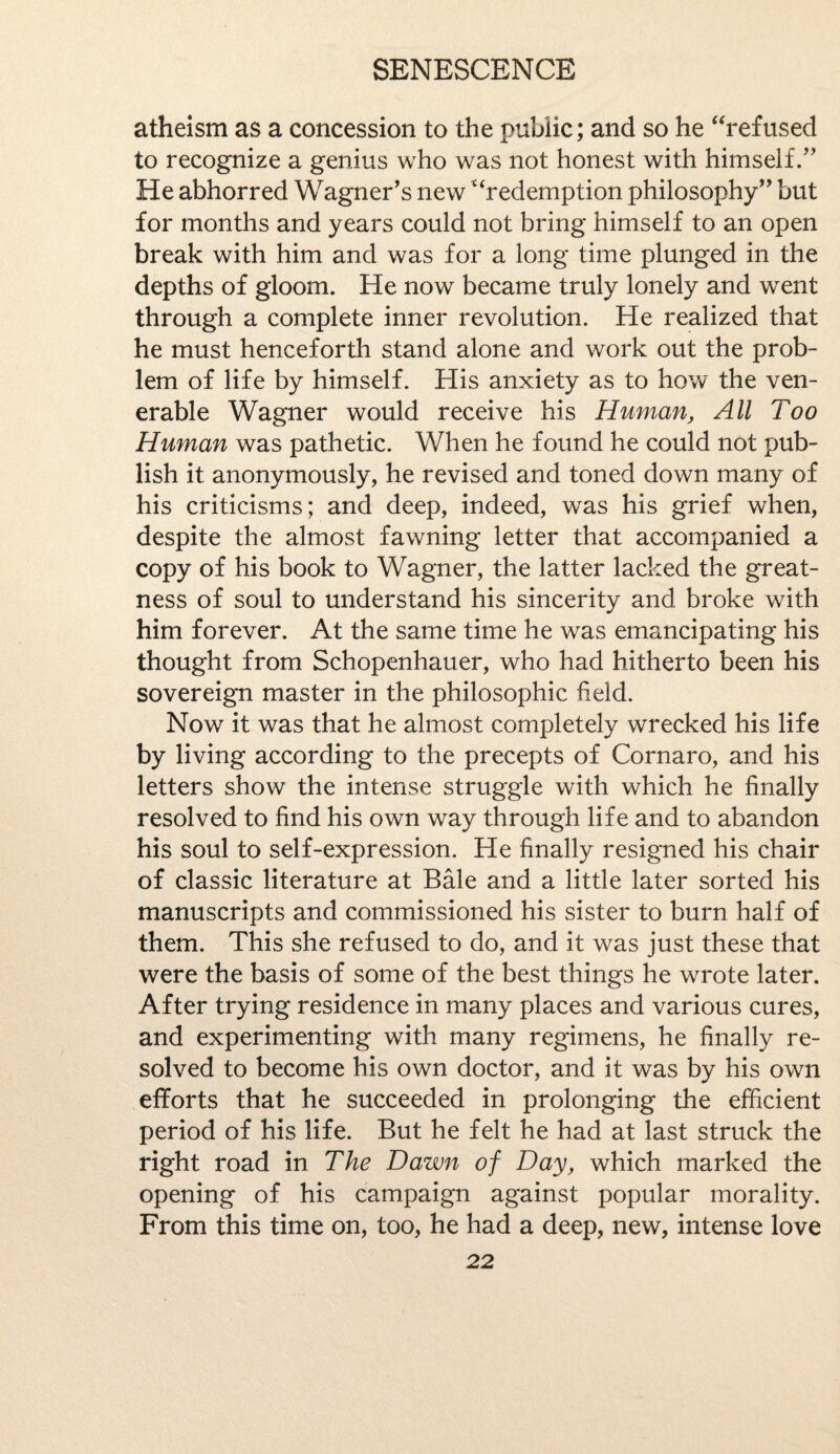 atheism as a concession to the public; and so he “refused to recognize a genius who was not honest with himself/' He abhorred Wagner's new “redemption philosophy but for months and years could not bring himself to an open break with him and was for a long time plunged in the depths of gloom. He now became truly lonely and went through a complete inner revolution. He realized that he must henceforth stand alone and work out the prob¬ lem of life by himself. His anxiety as to how the ven¬ erable Wagner would receive his Human, All Too Human was pathetic. When he found he could not pub¬ lish it anonymously, he revised and toned down many of his criticisms; and deep, indeed, was his grief when, despite the almost fawning letter that accompanied a copy of his book to Wagner, the latter lacked the great¬ ness of soul to understand his sincerity and broke with him forever. At the same time he was emancipating his thought from Schopenhauer, who had hitherto been his sovereign master in the philosophic held. Now it was that he almost completely wrecked his life by living according to the precepts of Cornaro, and his letters show the intense struggle with which he finally resolved to find his own way through life and to abandon his soul to self-expression. He finally resigned his chair of classic literature at Bale and a little later sorted his manuscripts and commissioned his sister to burn half of them. This she refused to do, and it was just these that were the basis of some of the best things he wrote later. After trying residence in many places and various cures, and experimenting with many regimens, he finally re¬ solved to become his own doctor, and it was by his own efforts that he succeeded in prolonging the efficient period of his life. But he felt he had at last struck the right road in The Dawn of Day, which marked the opening of his campaign against popular morality. From this time on, too, he had a deep, new, intense love