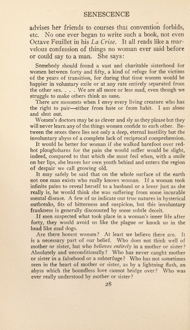 advises her friends to courses that convention forbids, etc. No one ever began to write such a book, not even Octave Feuillet in his La Crise. It all reads like a mar¬ velous confession of things no woman ever said before or could say to a man. She says: Somebody should found a vast and charitable sisterhood for women between forty and fifty, a kind of refuge for the victims of the years of transition, for during that time women would be happier in voluntary exile or at any rate entirely separated from the other sex. ... We are all more or less mad, even though we struggle to make others think us sane. There are moments when I envy every living creature who has the right to pair—either from hate or from habit. I am alone and shut out. Women’s doctors may be as clever and sly as they please but they will never learn any of the things women confide to each other. Be¬ tween the sexes there lies not only a deep, eternal hostility but the involuntary abyss of a complete lack of reciprocal comprehension. It would be better for woman if she walked barefoot over red- hot ploughshares for the pain she would suffer would be slight, indeed, compared to that which she must feel when, with a smile on her lips, she leaves her own youth behind and enters the region of despair we call growing old. It may safely be said that on the whole surface of the earth not one man exists who really knows woman. If a woman took infinite pains to reveal herself to a husband or a lover just as she really is, he would think she was suffering from some incurable mental disease. A few of us indicate our true natures in hysterical outbreaks, fits of bitterness and suspicion, but this involuntary frankness is generally discounted by some subtle deceit. If men suspected what took place in a woman’s inner life after forty, they would avoid us like the plague or knock us in the head like mad dogs. Are there honest women? At least we believe there are. It is a necessary part of our belief. Who does not think well of mother or sister, but who believes entirely in a mother or sister ? Absolutely and unconditionally? Who has never caught mother or sister in a falsehood or a subterfuge? Who has not sometimes seen in the heart of mother or sister, as by a lightning flash, an abyss which the boundless love cannot bridge over? Who was ever really understood by mother or sister?