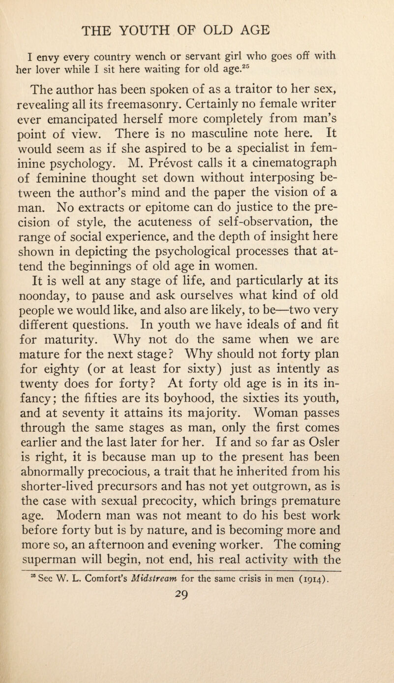 I envy every country wench or servant girl who goes off with her lover while I sit here waiting for old age.25 The author has been spoken of as a traitor to her sex, revealing all its freemasonry. Certainly no female writer ever emancipated herself more completely from man’s point of view. There is no masculine note here. It would seem as if she aspired to be a specialist in fem¬ inine psychology. M. Prevost calls it a cinematograph of feminine thought set down without interposing be¬ tween the author’s mind and the paper the vision of a man. No extracts or epitome can do justice to the pre¬ cision of style, the acuteness of self-observation, the range of social experience, and the depth of insight here shown in depicting the psychological processes that at¬ tend the beginnings of old age in women. It is well at any stage of life, and particularly at its noonday, to pause and ask ourselves what kind of old people we would like, and also are likely, to be—two very different questions. In youth we have ideals of and fit for maturity. Why not do the same when we are mature for the next stage? Why should not forty plan for eighty (or at least for sixty) just as intently as twenty does for forty? At forty old age is in its in¬ fancy; the fifties are its boyhood, the sixties its youth, and at seventy it attains its majority. Woman passes through the same stages as man, only the first comes earlier and the last later for her. If and so far as Osier is right, it is because man up to the present has been abnormally precocious, a trait that he inherited from his shorter-lived precursors and has not yet outgrown, as is the case with sexual precocity, which brings premature age. Modern man was not meant to do his best work before forty but is by nature, and is becoming more and more so, an afternoon and evening worker. The coming superman will begin, not end, his real activity with the “See W. L. Comfort’s Midstream for the same crisis in men (1914).