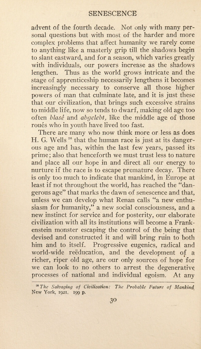 advent of the fourth decade. Not only with many per¬ sonal questions but with most of the harder and more complex problems that affect humanity we rarely come to anything like a masterly grip till the shadows begin to slant eastward, and for a season, which varies greatly with individuals, our powers increase as the shadows lengthen. Thus as the world grows intricate and the stage of apprenticeship necessarily lengthens it becomes increasingly necessary to conserve all those higher powers of man that culminate late, and it is just these that our civilization, that brings such excessive strains to middle life, now so tends to dwarf, making old age too often blase and abgelebt, like the middle age of those roues who in youth have lived too fast. There are many who now think more or less as does H. G. Wells 26 that the human race is just at its danger¬ ous age and has, within the last few years, passed its prime; also that henceforth we must trust less to nature and place all our hope in and direct all our energy to nurture if the race is to escape premature decay. There is only too much to indicate that mankind, in Europe at least if not throughout the world, has reached the “dan¬ gerous age” that marks the dawn of senescence and that, unless we can develop what Renan calls “a new enthu¬ siasm for humanity,” a new social consciousness, and a new instinct for service and for posterity, our elaborate civilization with all its institutions will become a Frank¬ enstein monster escaping the control of the being that devised and constructed it and will bring ruin to both him and to itself. Progressive eugenics, radical and world-wide reeducation, and the development of a richer, riper old age, are our only sources of hope for we can look to no others to arrest the degenerative processes of national and individual egoism. At any 19 The Salvaging of Civilization: The Probable Future of Mankind' New York, 1921. 199 p. 3°