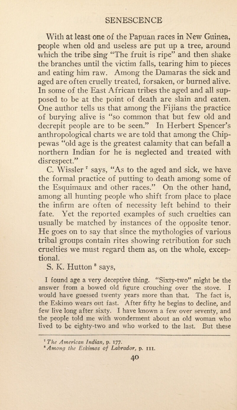 With at least one of the Papuan races in New Guinea, people when old and useless are put up a tree, around which the tribe sing “The fruit is ripe” and then shake the branches until the victim falls, tearing him to pieces and eating him raw. Among the Damaras the sick and aged are often cruelly treated, forsaken, or burned alive. In some of the East African tribes the aged and all sup¬ posed to be at the point of death are slain and eaten. One author tells us that among the Fijians the practice of burying alive is “so common that but few old and decrepit people are to be seen.” In Herbert Spencer's anthropological charts we are told that among the Chip- pewas “old age is the greatest calamity that can befall a northern Indian for he is neglected and treated with disrespect.” C. Wissler 7 says, “As to the aged and sick, we have the formal practice of putting to death among some of the Esquimaux and other races.” On the other hand, among all hunting people who shift from place to place the infirm are often of necessity left behind to their fate. Yet the reported examples of such cruelties can usually be matched by instances of the opposite tenor. He goes on to say that since the mythologies of various tribal groups contain rites showing retribution for such cruelties we must regard them as, on the whole, excep¬ tional. S. K. Hutton8 says, I found age a very deceptive thing. “Sixty-two” might be the answer from a bowed old figure crouching over the stove. I would have guessed twenty years more than that. The fact is, the Eskimo wears out fast. After fifty he begins to decline, and few live long after sixty. I have known a few over seventy, and the people told me with wonderment about an old woman who lived to be eighty-two and who worked to the last. But these 7 The American Indian, p. 177. 8 Among the Eskimos of Labrador, p. in.