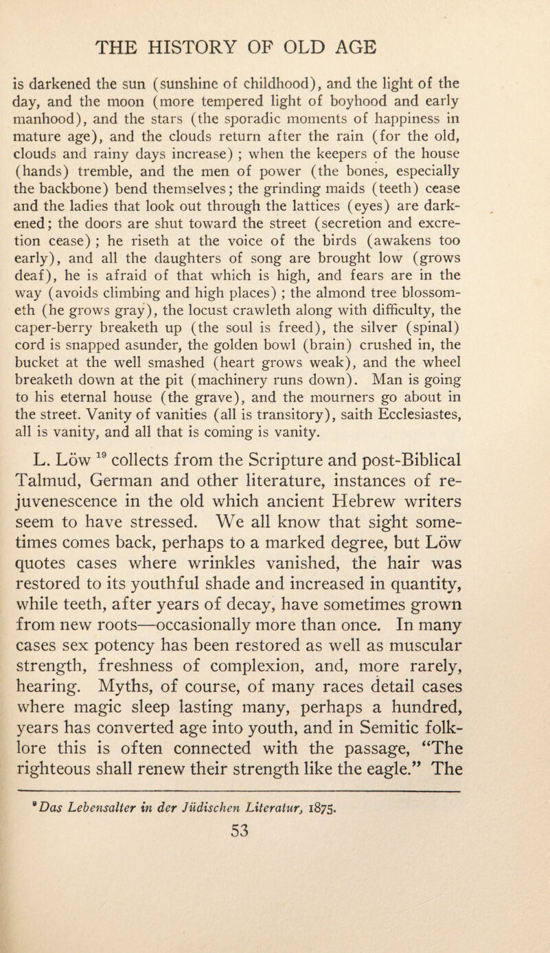 is darkened the sun (sunshine of childhood), and the light of the day, and the moon (more tempered light of boyhood and early manhood), and the stars (the sporadic moments of happiness in mature age), and the clouds return after the rain (for the old, clouds and rainy days increase) ; when the keepers of the house (hands) tremble, and the men of power (the bones, especially the backbone) bend themselves; the grinding maids (teeth) cease and the ladies that look out through the lattices (eyes) are dark¬ ened; the doors are shut toward the street (secretion and excre¬ tion cease) ; he riseth at the voice of the birds (awakens too early), and all the daughters of song are brought low (grows deaf), he is afraid of that which is high, and fears are in the way (avoids climbing and high places) ; the almond tree blossom- eth (he grows gray), the locust crawleth along with difficulty, the caper-berry breaketh up (the soul is freed), the silver (spinal) cord is snapped asunder, the golden bowl (brain) crushed in, the bucket at the well smashed (heart grows weak), and the wheel breaketh down at the pit (machinery runs down). Man is going to his eternal house (the grave), and the mourners go about in the street. Vanity of vanities (all is transitory), saith Ecclesiastes, all is vanity, and all that is coming is vanity. L. Low 19 collects from the Scripture and post-Biblical Talmud, German and other literature, instances of re¬ juvenescence in the old which ancient Hebrew writers seem to have stressed. We all know that sight some¬ times comes back, perhaps to a marked degree, but Low quotes cases where wrinkles vanished, the hair was restored to its youthful shade and increased in quantity, while teeth, after years of decay, have sometimes grown from new roots—occasionally more than once. In many cases sex potency has been restored as well as muscular strength, freshness of complexion, and, more rarely, hearing. Myths, of course, of many races detail cases where magic sleep lasting many, perhaps a hundred, years has converted age into youth, and in Semitic folk¬ lore this is often connected with the passage, “The righteous shall renew their strength like the eagle.” The 8 Das Lebensalter in der Jiidischen Literatur, 1875.