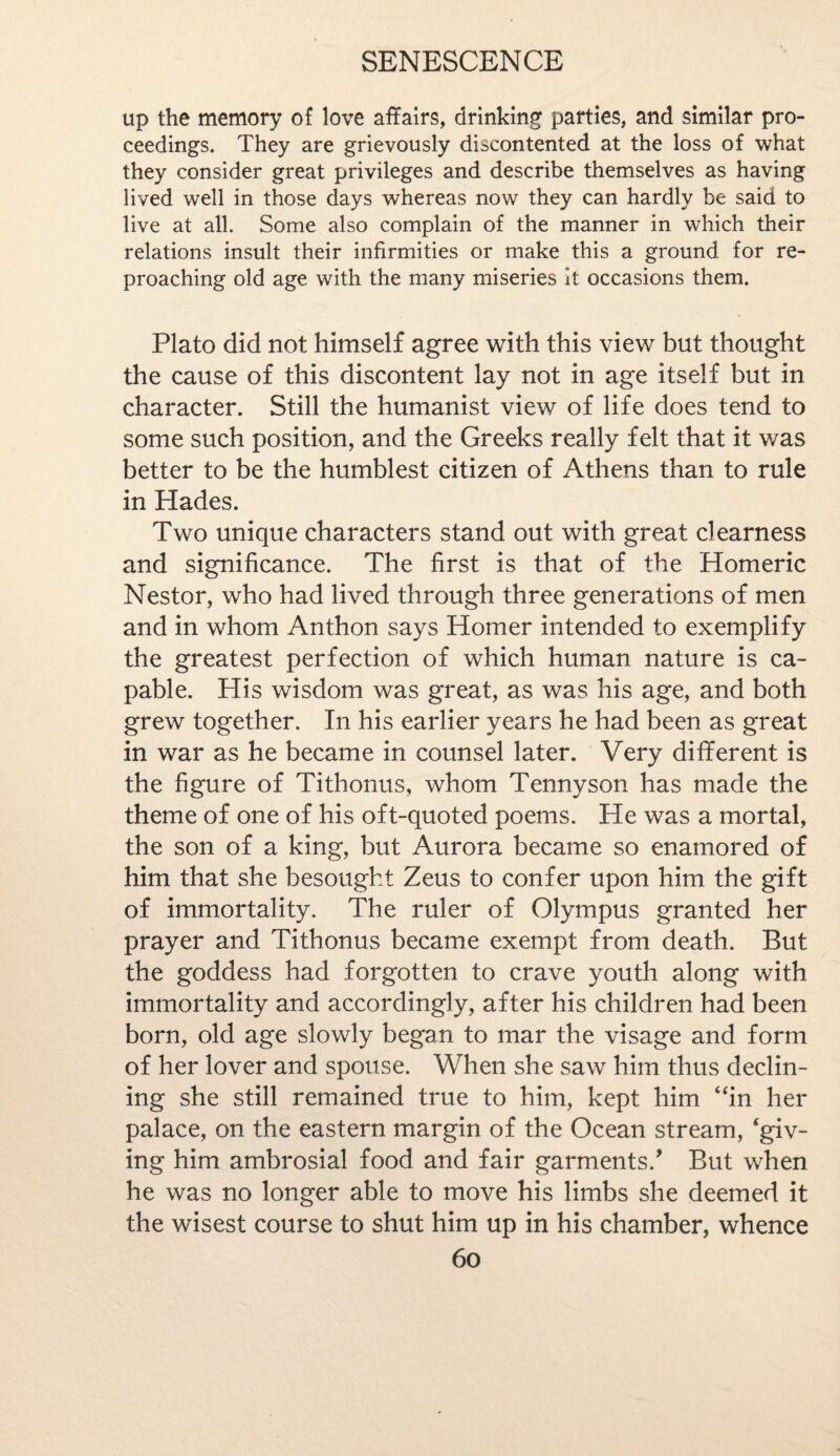 up the memory of love affairs, drinking parties, and similar pro¬ ceedings. They are grievously discontented at the loss of what they consider great privileges and describe themselves as having lived well in those days whereas now they can hardly be said to live at all. Some also complain of the manner in which their relations insult their infirmities or make this a ground for re¬ proaching old age with the many miseries it occasions them. Plato did not himself agree with this view but thought the cause of this discontent lay not in age itself but in character. Still the humanist view of life does tend to some such position, and the Greeks really felt that it v/as better to be the humblest citizen of Athens than to rule in Hades. Two unique characters stand out with great clearness and significance. The first is that of the Homeric Nestor, who had lived through three generations of men and in whom Anthon says Homer intended to exemplify the greatest perfection of which human nature is ca¬ pable. His wisdom was great, as was his age, and both grew together. In his earlier years he had been as great in war as he became in counsel later. Very different is the figure of Tithonus, whom Tennyson has made the theme of one of his oft-quoted poems. He was a mortal, the son of a king, but Aurora became so enamored of him that she besought Zeus to confer upon him the gift of immortality. The ruler of Olympus granted her prayer and Tithonus became exempt from death. But the goddess had forgotten to crave youth along with immortality and accordingly, after his children had been born, old age slowly began to mar the visage and form of her lover and spouse. When she saw him thus declin¬ ing she still remained true to him, kept him ‘fin her palace, on the eastern margin of the Ocean stream, ‘giv¬ ing him ambrosial food and fair garments/ But when he was no longer able to move his limbs she deemed it the wisest course to shut him up in his chamber, whence