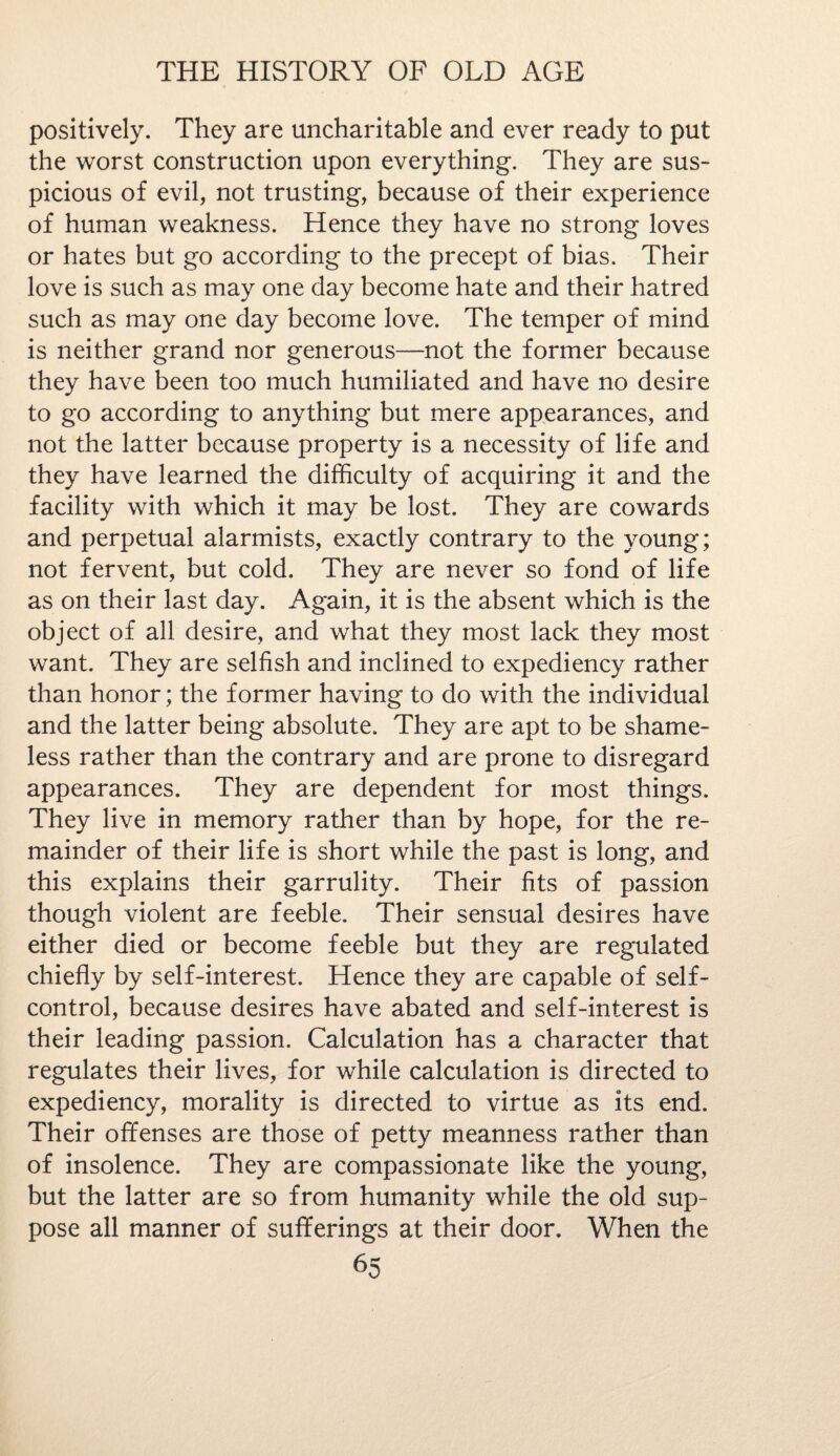 positively. They are uncharitable and ever ready to put the worst construction upon everything. They are sus¬ picious of evil, not trusting, because of their experience of human weakness. Hence they have no strong loves or hates but go according to the precept of bias. Their love is such as may one day become hate and their hatred such as may one day become love. The temper of mind is neither grand nor generous—not the former because they have been too much humiliated and have no desire to go according to anything but mere appearances, and not the latter because property is a necessity of life and they have learned the difficulty of acquiring it and the facility with which it may be lost. They are cowards and perpetual alarmists, exactly contrary to the young; not fervent, but cold. They are never so fond of life as on their last day. Again, it is the absent which is the object of all desire, and what they most lack they most want. They are selfish and inclined to expediency rather than honor; the former having to do with the individual and the latter being absolute. They are apt to be shame¬ less rather than the contrary and are prone to disregard appearances. They are dependent for most things. They live in memory rather than by hope, for the re¬ mainder of their life is short while the past is long, and this explains their garrulity. Their fits of passion though violent are feeble. Their sensual desires have either died or become feeble but they are regulated chiefly by self-interest. Hence they are capable of self- control, because desires have abated and self-interest is their leading passion. Calculation has a character that regulates their lives, for while calculation is directed to expediency, morality is directed to virtue as its end. Their offenses are those of petty meanness rather than of insolence. They are compassionate like the young, but the latter are so from humanity while the old sup¬ pose all manner of sufferings at their door. When the