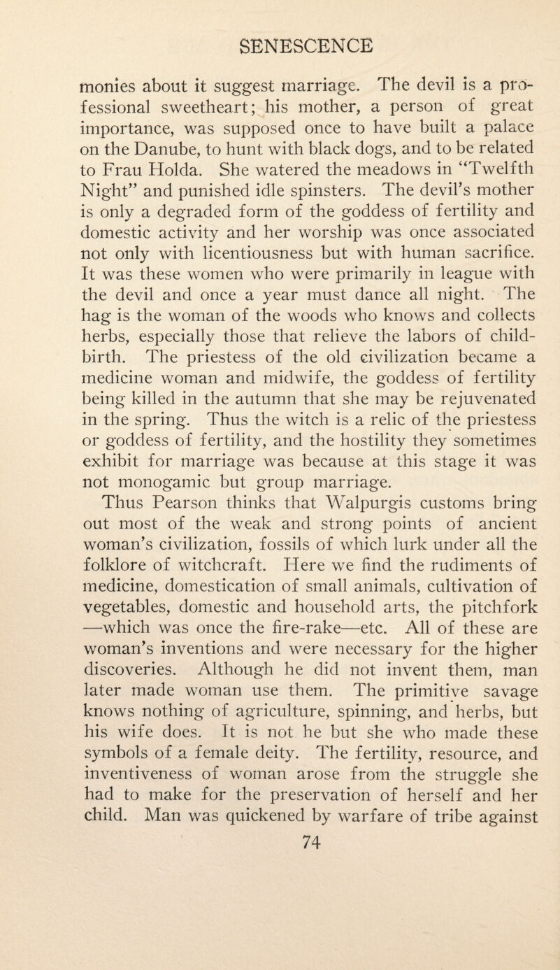 monies about it suggest marriage. The devil is a pro¬ fessional sweetheart; his mother, a person of great importance, was supposed once to have built a palace on the Danube, to hunt with black dogs, and to be related to Frau Holda. She watered the meadows in “Twelfth Night” and punished idle spinsters. The devil's mother is only a degraded form of the goddess of fertility and domestic activity and her worship was once associated not only with licentiousness but with human sacrifice. It was these women who were primarily in league with the devil and once a year must dance all night. The hag is the woman of the woods who knows and collects herbs, especially those that relieve the labors of child¬ birth. The priestess of the old civilization became a medicine woman and midwife, the goddess of fertility being killed in the autumn that she may be rejuvenated in the spring. Thus the witch is a relic of the priestess or goddess of fertility, and the hostility they sometimes exhibit for marriage was because at this stage it was not monogamic but group marriage. Thus Pearson thinks that Walpurgis customs bring out most of the weak and strong points of ancient woman's civilization, fossils of which lurk under all the folklore of witchcraft. Here we find the rudiments of medicine, domestication of small animals, cultivation of vegetables, domestic and household arts, the pitchfork —which was once the fire-rake—etc. All of these are woman's inventions and were necessary for the higher discoveries. Although he did not invent them, man later made woman use them. The primitive savage knows nothing of agriculture, spinning, and herbs, but his wife does. It is not he but she who made these symbols of a female deity. The fertility, resource, and inventiveness of woman arose from the struggle she had to make for the preservation of herself and her child. Man was quickened by warfare of tribe against