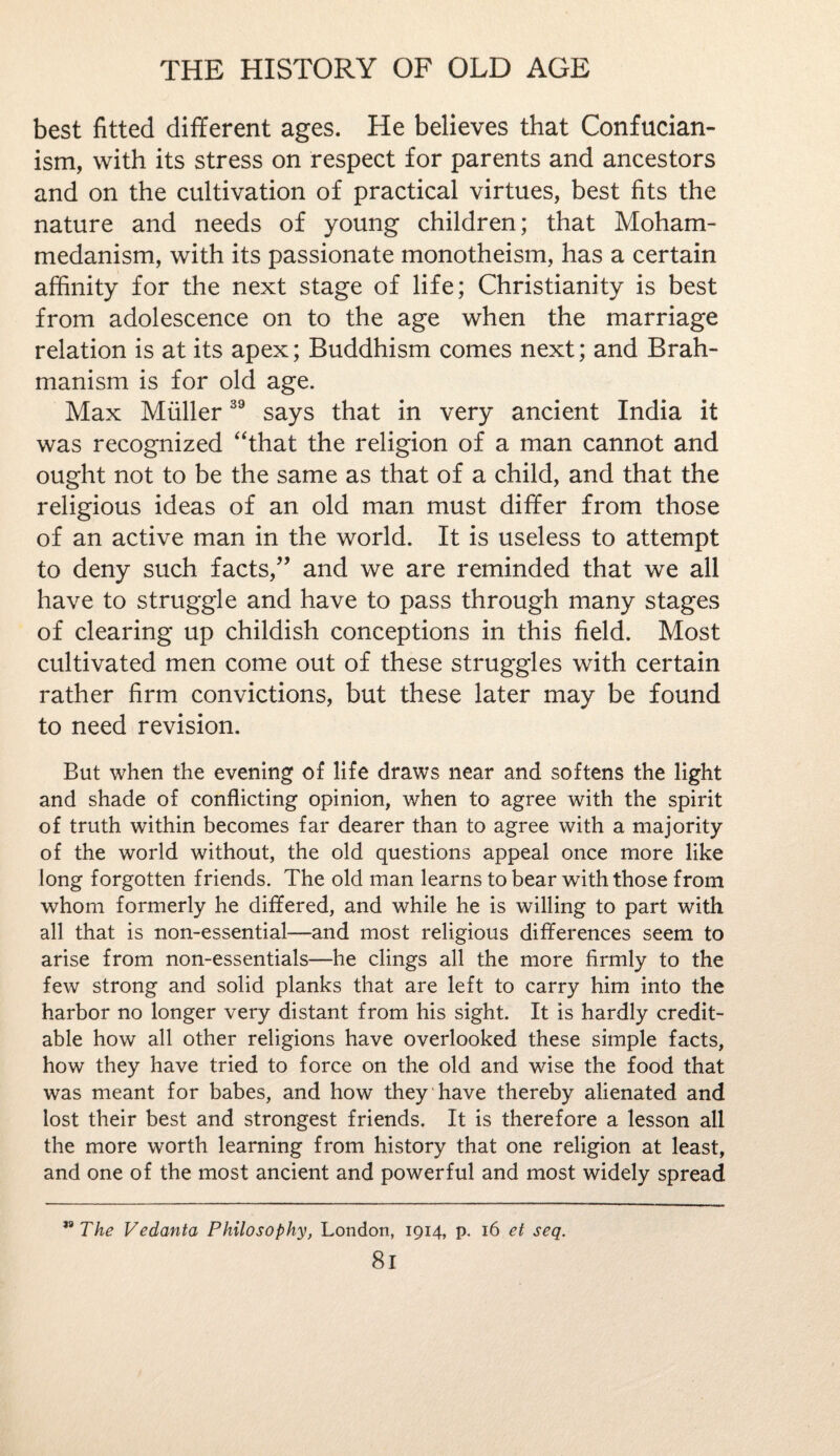best fitted different ages. He believes that Confucian¬ ism, with its stress on respect for parents and ancestors and on the cultivation of practical virtues, best fits the nature and needs of young children; that Moham¬ medanism, with its passionate monotheism, has a certain affinity for the next stage of life; Christianity is best from adolescence on to the age when the marriage relation is at its apex; Buddhism comes next; and Brah¬ manism is for old age. Max Muller39 says that in very ancient India it was recognized “that the religion of a man cannot and ought not to be the same as that of a child, and that the religious ideas of an old man must differ from those of an active man in the world. It is useless to attempt to deny such facts,” and we are reminded that we all have to struggle and have to pass through many stages of clearing up childish conceptions in this field. Most cultivated men come out of these struggles with certain rather firm convictions, but these later may be found to need revision. But when the evening of life draws near and softens the light and shade of conflicting opinion, when to agree with the spirit of truth within becomes far dearer than to agree with a majority of the world without, the old questions appeal once more like long forgotten friends. The old man learns to bear with those from whom formerly he differed, and while he is willing to part with all that is non-essential—and most religious differences seem to arise from non-essentials—he clings all the more firmly to the few strong and solid planks that are left to carry him into the harbor no longer very distant from his sight. It is hardly credit¬ able how all other religions have overlooked these simple facts, how they have tried to force on the old and wise the food that was meant for babes, and how they have thereby alienated and lost their best and strongest friends. It is therefore a lesson all the more worth learning from history that one religion at least, and one of the most ancient and powerful and most widely spread uThe Vedanta Philosophy, London, 1914, p. 16 et seq. 8l