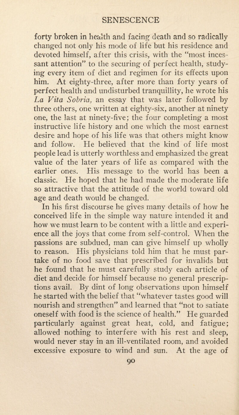 forty broken in health and facing death and so radically changed not only his mode of life but his residence and devoted himself, after this crisis, with the “most inces¬ sant attention” to the securing of perfect health, study¬ ing every item of diet and regimen for its effects upon him. At eighty-three, after more than forty years of perfect health and undisturbed tranquillity, he wrote his La Vita Sobria, an essay that was later followed by three others, one written at eighty-six, another at ninety one, the last at ninety-five; the four completing a most instructive life history and one which the most earnest desire and hope of his life was that others might know and follow. He believed that the kind of life most people lead is utterly worthless and emphasized the great value of the later years of life as compared with the earlier ones. His message to the world has been a classic. He hoped that he had made the moderate life so attractive that the attitude of the world toward old age and death would be changed. In his first discourse he gives many details of how he conceived life in the simple way nature intended it and how we must learn to be content with a little and experi¬ ence all the joys that come from self-control. When the passions are subdued, man can give himself up wholly to reason. His physicians told him that he must par¬ take of no food save that prescribed for invalids but he found that he must carefully study each article of diet and decide for himself because no general prescrip¬ tions avail. By dint of long observations upon himself he started with the belief that “whatever tastes good will nourish and strengthen” and learned that “not to satiate oneself with food is the science of health.” He guarded particularly against great heat, cold, and fatigue; allowed nothing to interfere with his rest and sleep, would never stay in an ill-ventilated room, and avoided excessive exposure to wind and sun. At the age of