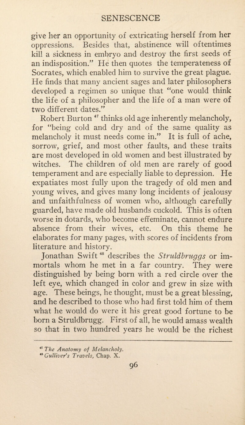 give her an opportunity of extricating herself from her oppressions. Besides that, abstinence will oftentimes kill a sickness in embryo and destroy the first seeds of an indisposition/' He then quotes the temperateness of Socrates, which enabled him to survive the great plague. He finds that many ancient sages and later philosophers developed a regimen so unique that “one would think the life of a philosopher and the life of a man were of two different dates. Robert Burton 47 thinks old age inherently melancholy, for “being cold and dry and of the same quality as melancholy it must needs come in. It is full of ache, sorrow, grief, and most other faults, and these traits are most developed in old women and best illustrated by witches. The children of old men are rarely of good temperament and are especially liable to depression. He expatiates most fully upon the tragedy of old men and young wives, and gives many long incidents of jealousy and unfaithfulness of women wdio, although carefully guarded, have made old husbands cuckold. This is often worse in dotards, who become effeminate, cannot endure absence from their wives, etc. On this theme he elaborates for many pages, with scores of incidents from literature and history. Jonathan Swift48 describes the Struldbruggs or im¬ mortals whom he met in a far country. They were distinguished by being born with a red circle over the left eye, which changed in color and grew in size with age. These beings, he thought, must be a great blessing, and he described to those who had first told him of them what he would do were it his great good fortune to be born a Struldbrugg. First of all, he would amass wealth so that in two hundred years he would be the richest *7 The Anatomy of Melancholy. 48 Gulliver's Travels, Chap. X.