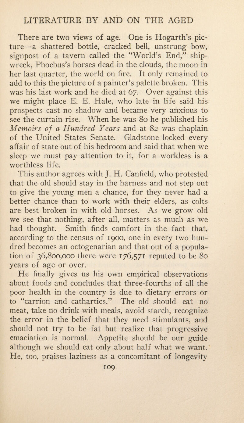 There are two views of age. One is Hogarth's pic¬ ture—a shattered bottle, cracked bell, unstrung bow, signpost of a tavern called the “World's End, ship¬ wreck, Phoebus's horses dead in the clouds, the moon in her last quarter, the world on fire. It only remained to add to this the picture of a painter's palette broken. This was his last work and he died at 67. Over against this we might place E. E. Hale, who late in life said his prospects cast no shadow and became very anxious to see the curtain rise. When he was 80 he published his Memoirs of a Hundred Years and at 82 was chaplain of the United States Senate. Gladstone locked every affair of state out of his bedroom and said that when we sleep we must pay attention to it, for a workless is a worthless life. This author agrees v/ith J. H. Canfield, who protested that the old should stay in the harness and not step out to give the young men a chance, for they never had a better chance than to work with their elders, as colts are best broken in with old horses. As we grow old we see that nothing, after all, matters as much as we had thought. Smith finds comfort in the fact that, according to the census of 1900, one in every two hun¬ dred becomes an octogenarian and that out of a popula¬ tion of 36,800,000 there were 176,571 reputed to be 80 years of age or over. He finally gives us his own empirical observations about foods and concludes that three-fourths of all the poor health in the country is due to dietary errors or to “carrion and cathartics. The old should eat no meat, take no drink with meals, avoid starch, recognize the error in the belief that they need stimulants, and should not try to be fat but realize that progressive emaciation is normal. Appetite should be our guide although we should eat only about half what we want. He, too, praises laziness as a concomitant of longevity