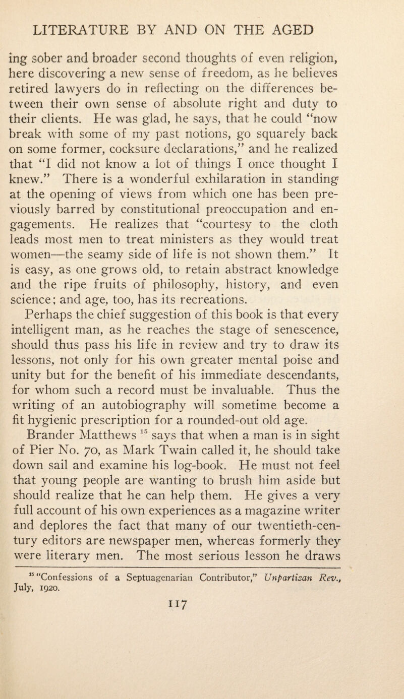 ing sober and broader second thoughts of even religion, here discovering a new sense of freedom, as he believes retired lawyers do in reflecting on the differences be¬ tween their own sense of absolute right and duty to their clients. He was glad, he says, that he could “now break with some of my past notions, go squarely back on some former, cocksure declarations/’ and he realized that “I did not know a lot of things I once thought I knew.” There is a wonderful exhilaration in standing at the opening of views from which one has been pre¬ viously barred by constitutional preoccupation and en¬ gagements. He realizes that “courtesy to the cloth leads most men to treat ministers as they would treat women—the seamy side of life is not shown them.” It is easy, as one grows old, to retain abstract knowledge and the ripe fruits of philosophy, history, and even science; and age, too, has its recreations. Perhaps the chief suggestion of this book is that every intelligent man, as he reaches the stage of senescence, should thus pass his life in review and try to draw its lessons, not only for his own greater mental poise and unity but for the benefit of his immediate descendants, for whom such a record must be invaluable. Thus the writing of an autobiography will sometime become a fit hygienic prescription for a rounded-out old age. Brander Matthews 15 says that when a man is in sight of Pier No. 70, as Mark Twain called it, he should take down sail and examine his log-book. He must not feel that young people are wanting to brush him aside but should realize that he can help them. He gives a very full account of his own experiences as a magazine writer and deplores the fact that many of our twentieth-cen¬ tury editors are newspaper men, whereas formerly they were literary men. The most serious lesson he draws 15 “Confessions of a Septuagenarian Contributor,” Unpartisan Rev., July, 1920.