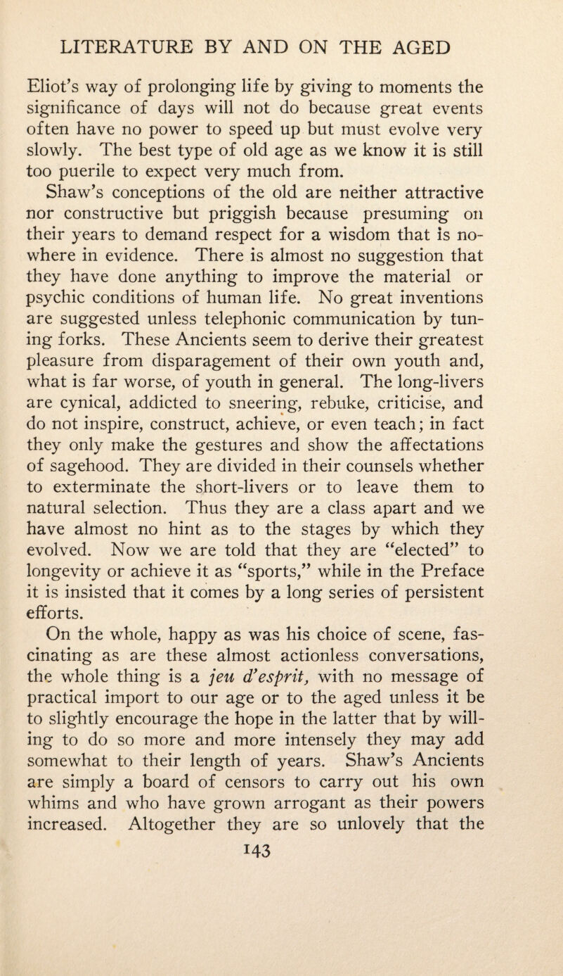 Eliot’s way of prolonging life by giving to moments the significance of days will not do because great events often have no power to speed up but must evolve very slowly. The best type of old age as we know it is still too puerile to expect very much from. Shaw’s conceptions of the old are neither attractive nor constructive but priggish because presuming on their years to demand respect for a wisdom that is no¬ where in evidence. There is almost no suggestion that they have done anything to improve the material or psychic conditions of human life. No great inventions are suggested unless telephonic communication by tun¬ ing forks. These Ancients seem to derive their greatest pleasure from disparagement of their own youth and, what is far worse, of youth in general. The long-livers are cynical, addicted to sneering, rebuke, criticise, and do not inspire, construct, achieve, or even teach; in fact they only make the gestures and show the affectations of sagehood. They are divided in their counsels whether to exterminate the short-livers or to leave them to natural selection. Thus they are a class apart and we have almost no hint as to the stages by which they evolved. Now we are told that they are “elected” to longevity or achieve it as “sports,” while in the Preface it is insisted that it comes by a long series of persistent efforts. On the whole, happy as was his choice of scene, fas¬ cinating as are these almost actionless conversations, the whole thing is a jeu d’esprit, with no message of practical import to our age or to the aged unless it be to slightly encourage the hope in the latter that by will¬ ing to do so more and more intensely they may add somewhat to their length of years. Shaw’s Ancients are simply a board of censors to carry out his own whims and who have grown arrogant as their powers increased. Altogether they are so unlovely that the M3