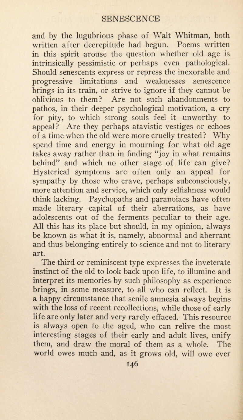 and by the lugubrious phase of Walt Whitman, both written after decrepitude had begun. Poems written in this spirit arouse the question whether old age is intrinsically pessimistic or perhaps even pathological. Should senescents express or repress the inexorable and progressive limitations and weaknesses senescence brings in its train, or strive to ignore if they cannot be oblivious to them? Are not such abandonments to pathos, in their deeper psychological motivation, a cry for pity, to which strong souls feel it unworthy to appeal? Are they perhaps atavistic vestiges or echoes of a time when the old were more cruelly treated ? Why spend time and energy in mourning for what old age takes away rather than in finding “joy in what remains behind” and which no other stage of life can give? Hysterical symptoms are often only an appeal for sympathy by those who crave, perhaps subconsciously, more attention and service, which only selfishness would think lacking. Psychopaths and paranoiacs have often made literary capital of their aberrations, as have adolescents out of the ferments peculiar to their age. All this has its place but should, in my opinion, always be known as what it is, namely, abnormal and aberrant and thus belonging entirely to science and not to literary art. The third or reminiscent type expresses the inveterate instinct of the old to look back upon life, to illumine and interpret its memories by such philosophy as experience brings, in some measure, to all who can reflect. It is a happy circumstance that senile amnesia always begins with the loss of recent recollections, while those of early life are only later and very rarely effaced. This resource is always open to the aged, who can relive the most interesting stages of their early and adult lives, unify them, and draw the moral of them as a whole. The world owes much and, as it grows old, will owe ever