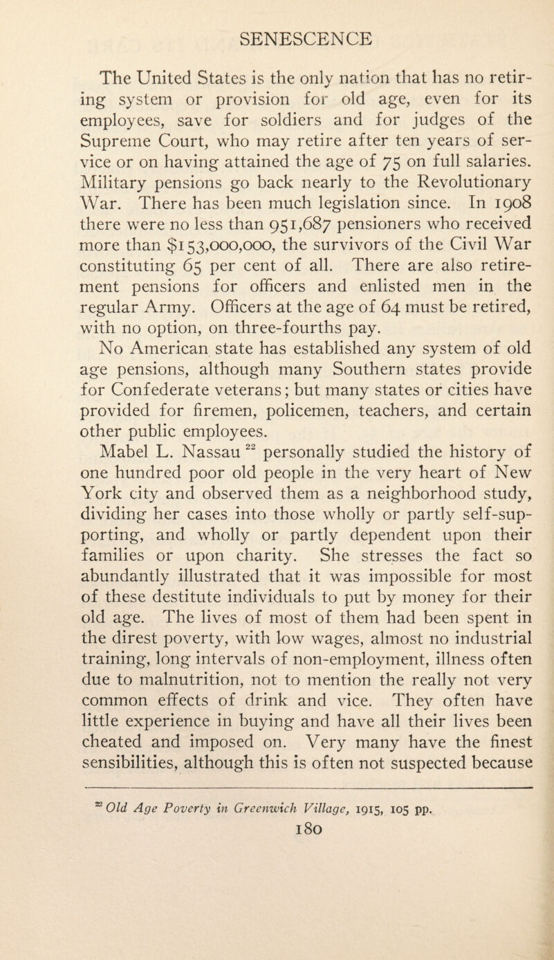 The United States is the only nation that has no retir¬ ing system or provision for old age, even for its employees, save for soldiers and for judges of the Supreme Court, who may retire after ten years of ser¬ vice or on having attained the age of 75 on full salaries. Military pensions go back nearly to the Revolutionary War. There has been much legislation since. In 1908 there were no less than 951,687 pensioners who received more than $153,000,000, the survivors of the Civil War constituting 65 per cent of all. There are also retire¬ ment pensions for officers and enlisted men in the regular Army. Officers at the age of 64 must be retired, with no option, on three-fourths pay. No American state has established any system of old age pensions, although many Southern states provide for Confederate veterans; but many states or cities have provided for firemen, policemen, teachers, and certain other public employees. Mabel L. Nassau 22 personally studied the history of one hundred poor old people in the very heart of New York city and observed them as a neighborhood study, dividing her cases into those wholly or partly self-sup¬ porting, and wholly or partly dependent upon their families or upon charity. She stresses the fact so abundantly illustrated that it was impossible for most of these destitute individuals to put by money for their old age. The lives of most of them had been spent in the direst poverty, with low wages, almost no industrial training, long intervals of non-employment, illness often due to malnutrition, not to mention the really not very common effects of drink and vice. They often have little experience in buying and have all their lives been cheated and imposed on. Very many have the finest sensibilities, although this is often not suspected because 22 Old Age Poverty in Greenwich Village, 1915, 105 pp. l80
