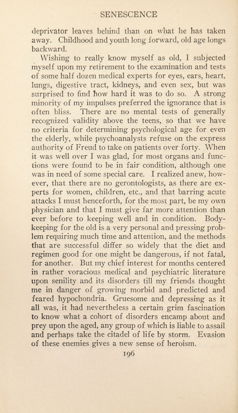 deprivator leaves behind than on what he has taken away. Childhood and youth long forward, old age longs backward. Wishing to really know myself as old, I subjected myself upon my retirement to the examination and tests of some half dozen medical experts for eyes, ears, heart, lungs, digestive tract, kidneys, and even sex, but was surprised to find how hard it was to do so. A strong minority of my impulses preferred the ignorance that is often bliss. There are no mental tests of generally recognized validity above the teens, so that we have no criteria for determining psychological age for even the elderly, while psychoanalysts refuse on the express authority of Freud to take on patients over forty. When it was well over I was glad, for most organs and func¬ tions were found to be in fair condition, although one was in need of some special care. I realized anew, how¬ ever, that there are no gerontologists, as there are ex¬ perts for women, children, etc., and that barring acute attacks I must henceforth, for the most part, be my own physician and that I must give far more attention than ever before to keeping well and in condition. Body¬ keeping for the old is a very personal and pressing prob¬ lem requiring much time and attention, and the methods that are successful differ so widely that the diet and regimen good for one might be dangerous, if not fatal, for another. But my chief interest for months centered in rather voracious medical and psychiatric literature upon senility and its disorders till my friends thought me in danger of growing morbid and predicted and feared hypochondria. Gruesome and depressing as it all was, it had nevertheless a certain grim fascination to know what a cohort of disorders encamp about and prey upon the aged, any group of which is liable to assail and perhaps take the citadel of life by storm. Evasion of these enemies gives a new sense of heroism.