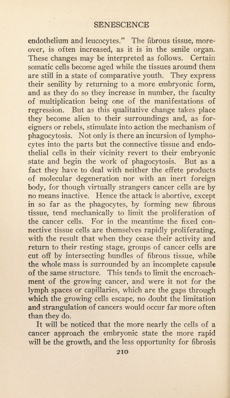 endothelium and leucocytes.” The fibrous tissue, more¬ over, is often increased, as it is in the senile organ. These changes may be interpreted as follows. Certain somatic cells become aged while the tissues around them are still in a state of comparative youth. They express their senility by returning to a more embryonic form, and as they do so they increase in number, the faculty of multiplication being one of the manifestations of regression. But as this qualitative change takes place they become alien to their surroundings and, as for¬ eigners or rebels, stimulate into action the mechanism of phagocytosis. Not only is there an incursion of lympho¬ cytes into the parts but the connective tissue and endo¬ thelial cells in their vicinity revert to their embryonic state and begin the work of phagocytosis. But as a fact they have to deal with neither the effete products of molecular degeneration nor with an inert foreign body, for though virtually strangers cancer cells are by no means inactive. Hence the attack is abortive, except in so far as the phagocytes, by forming new fibrous tissue, tend mechanically to limit the proliferation of the cancer cells. For in the meantime the fixed con¬ nective tissue cells are themselves rapidly proliferating, with the result that when they cease their activity and return to their resting stage, groups of cancer cells are cut off by intersecting bundles of fibrous tissue, while the whole mass is surrounded by an incomplete capsule of the same structure. This tends to limit the encroach¬ ment of the growing cancer, and were it not for the lymph spaces or capillaries, which are the gaps through which the growing cells escape, no doubt the limitation and strangulation of cancers would occur far more often than they do. It will be noticed that the more nearly the cells of a cancer approach the embryonic state the more rapid will be the growth, and the less opportunity for fibrosis