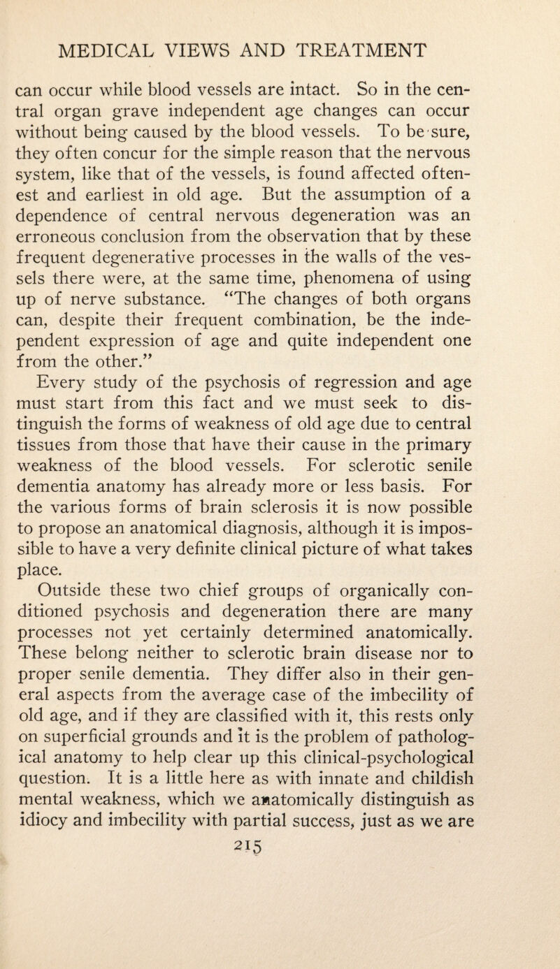 can occur while blood vessels are intact. So in the cen¬ tral organ grave independent age changes can occur without being caused by the blood vessels. To be sure, they often concur for the simple reason that the nervous system, like that of the vessels, is found affected often- est and earliest in old age. But the assumption of a dependence of central nervous degeneration was an erroneous conclusion from the observation that by these frequent degenerative processes in the walls of the ves¬ sels there were, at the same time, phenomena of using up of nerve substance. “The changes of both organs can, despite their frequent combination, be the inde¬ pendent expression of age and quite independent one from the other.” Every study of the psychosis of regression and age must start from this fact and we must seek to dis¬ tinguish the forms of weakness of old age due to central tissues from those that have their cause in the primary weakness of the blood vessels. For sclerotic senile dementia anatomy has already more or less basis. For the various forms of brain sclerosis it is now possible to propose an anatomical diagnosis, although it is impos¬ sible to have a very definite clinical picture of what takes place. Outside these two chief groups of organically con¬ ditioned psychosis and degeneration there are many processes not yet certainly determined anatomically. These belong neither to sclerotic brain disease nor to proper senile dementia. They differ also in their gen¬ eral aspects from the average case of the imbecility of old age, and if they are classified with it, this rests only on superficial grounds and it is the problem of patholog¬ ical anatomy to help clear up this clinical-psychological question. It is a little here as with innate and childish mental weakness, which we awatomically distinguish as idiocy and imbecility with partial success, just as we are