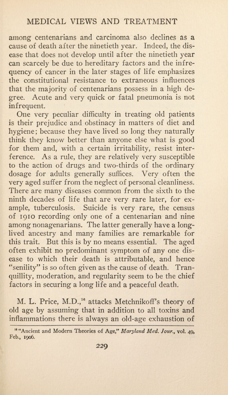 among centenarians and carcinoma also declines as a cause of death after the ninetieth year. Indeed, the dis¬ ease that does not develop until after the ninetieth year can scarcely be due to hereditary factors and the infre¬ quency of cancer in the later stages of life emphasizes the constitutional resistance to extraneous influences that the majority of centenarians possess in a high de¬ gree. Acute and very quick or fatal pneumonia is not infrequent. One very peculiar difficulty in treating old patients is their prejudice and obstinacy in matters of diet and hygiene; because they have lived so long they naturally think they know better than anyone else what is good for them and, with a certain irritability, resist inter¬ ference. As a rule, they are relatively very susceptible to the action of drugs and two-thirds of the ordinary dosage for adults generally suffices. Very often the very aged suffer from the neglect of personal cleanliness. There are many diseases common from the sixth to the ninth decades of life that are very rare later, for ex¬ ample, tuberculosis. Suicide is very rare, the census of 1910 recording only one of a centenarian and nine among nonagenarians. The latter generally have a long- lived ancestry and many families are remarkable for this trait. But this is by no means essential. The aged often exhibit no predominant symptom of any one dis¬ ease to which their death is attributable, and hence “senility” is so often given as the cause of death. Tran¬ quillity, moderation, and regularity seem to be the chief factors in securing a long life and a peaceful death. M. L. Price, M.D.,16 attacks Metchnikoff’s theory of old age by assuming that in addition to all toxins and inflammations there is always an old-age exhaustion of 18 “Ancient and Modern Theories of Age,” Maryland Med. Jour., vol. 49, Feb., 1906.