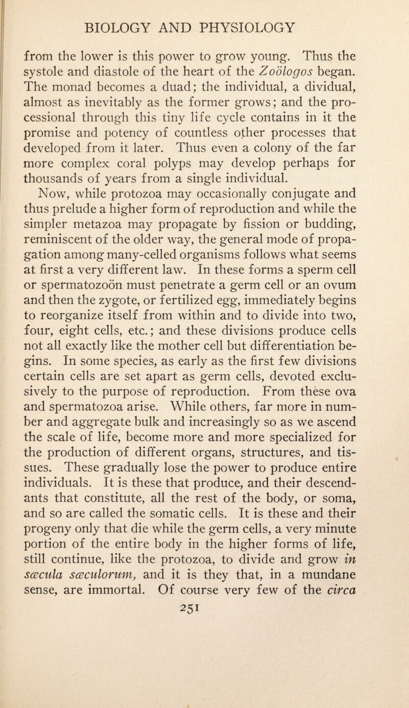 from the lower is this power to grow young. Thus the systole and diastole of the heart of the Zodlogos began. The monad becomes a duad; the individual, a dividual, almost as inevitably as the former grows; and the pro¬ cessional through this tiny life cycle contains in it the promise and potency of countless other processes that developed from it later. Thus even a colony of the far more complex coral polyps may develop perhaps for thousands of years from a single individual. Now, while protozoa may occasionally conjugate and thus prelude a higher form of reproduction and while the simpler metazoa may propagate by fission or budding, reminiscent of the older way, the general mode of propa¬ gation among many-celled organisms follows what seems at first a very different law. In these forms a sperm cell or spermatozoon must penetrate a germ cell or an ovum and then the zygote, or fertilized egg, immediately begins to reorganize itself from within and to divide into two, four, eight cells, etc.; and these divisions produce cells not all exactly like the mother cell but differentiation be¬ gins. In some species, as early as the first few divisions certain cells are set apart as germ cells, devoted exclu¬ sively to the purpose of reproduction. From these ova and spermatozoa arise. While others, far more in num¬ ber and aggregate bulk and increasingly so as we ascend the scale of life, become more and more specialized for the production of different organs, structures, and tis¬ sues. These gradually lose the power to produce entire individuals. It is these that produce, and their descend¬ ants that constitute, all the rest of the body, or soma, and so are called the somatic cells. It is these and their progeny only that die while the germ cells, a very minute portion of the entire body in the higher forms of life, still continue, like the protozoa, to divide and grow in scecnla scECulorum, and it is they that, in a mundane sense, are immortal. Of course very few of the circa