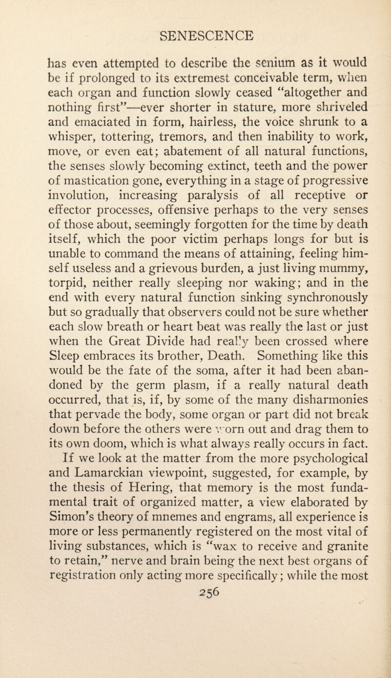 has even attempted to describe the senium as it would be if prolonged to its extremest conceivable term, when each organ and function slowly ceased altogether and nothing first,,—ever shorter in stature, more shriveled and emaciated in form, hairless, the voice shrunk to a whisper, tottering, tremors, and then inability to work, move, or even eat; abatement of all natural functions, the senses slowly becoming extinct, teeth and the power of mastication gone, everything in a stage of progressive involution, increasing paralysis of all receptive or effector processes, offensive perhaps to the very senses of those about, seemingly forgotten for the time by death itself, which the poor victim perhaps longs for but is unable to command the means of attaining, feeling him¬ self useless and a grievous burden, a just living mummy, torpid, neither really sleeping nor waking; and in the end with every natural function sinking synchronously but so gradually that observers could not be sure whether each slow breath or heart beat was really the last or just when the Great Divide had really been crossed where Sleep embraces its brother, Death. Something like this would be the fate of the soma, after it had been aban¬ doned by the germ plasm, if a really natural death occurred, that is, if, by some of the many disharmonies that pervade the body, some organ or part did not break down before the others were worn out and drag them to its own doom, which is what always really occurs in fact. If we look at the matter from the more psychological and Lamarckian viewpoint, suggested, for example, by the thesis of Hering, that memory is the most funda¬ mental trait of organized matter, a view elaborated by Simon's theory of mnemes and engrams, all experience is more or less permanently registered on the most vital of living substances, which is wax to receive and granite to retain, nerve and brain being the next best organs of registration only acting more specifically; while the most