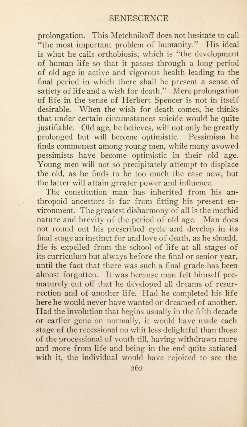 prolongation. This Metchnikoff does not hesitate to call “the most important problem of humanity.” His ideal is what he calls orthobiosis, which is “the development of human life so that it passes through a long period of old age in active and vigorous health leading to the final period in which there shall be present a sense of satiety of life and a wish for death.” Mere prolongation of life in the sense of Herbert Spencer is not in itself desirable. When the wish for death comes, he thinks that under certain circumstances suicide would be quite justifiable. Old age, he believes, will not only be greatly prolonged but will become optimistic. Pessimism he finds commonest among young men, while many avowed pessimists have become optimistic in their old age. Young men will not so precipitately attempt to displace the old, as he finds to be too much the case now, but the latter will attain greater power and influence. The constitution man has inherited from his an¬ thropoid ancestors is far from fitting his present en¬ vironment. The greatest disharmony of all is the morbid nature and brevity of the period of old age. Man does not round out his prescribed cycle and develop in its final stage an instinct for and love of death, as he should. He is expelled from the school of life at all stages of its curriculum but always before the final or senior year, until the fact that there was such a final grade has been almost forgotten. It was because man felt himself pre¬ maturely cut off that he developed all dreams of resur¬ rection and of another life. Had he completed his life here he would never have wanted or dreamed of another. Had the involution that begins usually in the fifth decade or earlier gone on normally, it would have made each stage of the recessional no whit less delightful than those of the processional of youth till, having withdrawn more and more from life and being in the end quite satiated with it, the individual would have rejoiced to see the