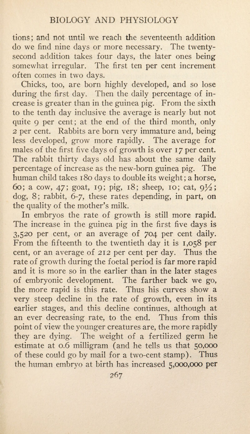 tions; and not until we reach the seventeenth addition do we find nine days or more necessary. The twenty- second addition takes four days, the later ones being somewhat irregular. The first ten per cent increment often comes in two days. Chicks, too, are born highly developed, and so lose during the first day. Then the daily percentage of in¬ crease is greater than in the guinea pig. From the sixth to the tenth day inclusive the average is nearly but not quite 9 per cent; at the end of the third month, only 2 per cent. Rabbits are born very immature and, being less developed, grow more rapidly. The average for males of the first five days of growth is over 17 per cent. The rabbit thirty days old has about the same daily percentage of increase as the new-born guinea pig. The human child takes 180 days to double its weight; a horse, 60; a cow, 47; goat, 19; pig, 18; sheep, 10; cat, gT/2; dog, 8; rabbit, 6-7, these rates depending, in part, on the quality of the mother’s milk. In embryos the rate of growth is still more rapid. The increase in the guinea pig in the first five days is 3,520 per cent, or an average of 704 per cent daily. From the fifteenth to the twentieth day it is 1,058 per cent, or an average of 212 per cent per day. Thus the rate of growth during the foetal period is far more rapid and it is more so in the earlier than in the later stages of embryonic development. The farther back we go, the more rapid is this rate. Thus his curves show a very steep decline in the rate of growth, even in its earlier stages, and this decline continues, although at an ever decreasing rate, to the end. Thus from this point of view the younger creatures are, the more rapidly they are dying. The weight of a fertilized germ he estimate at 0.6 milligram (and he tells us that 50,000 of these could go by mail for a two-cent stamp). Thus the human embryo at birth has increased 5,000,000 per