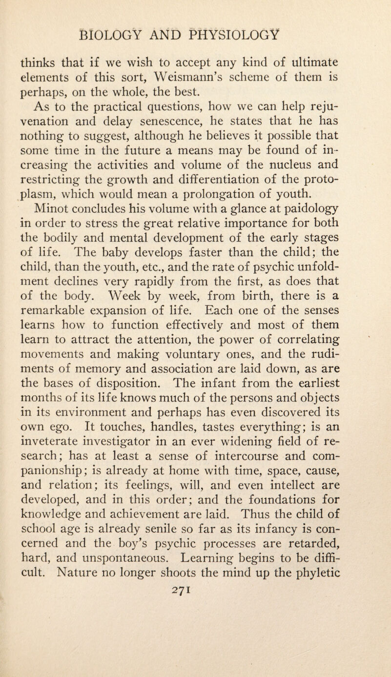 thinks that if we wish to accept any kind of ultimate elements of this sort, Weismann’s scheme of them is perhaps, on the whole, the best. As to the practical questions, how we can help reju¬ venation and delay senescence, he states that he has nothing to suggest, although he believes it possible that some time in the future a means may be found of in¬ creasing the activities and volume of the nucleus and restricting the growth and differentiation of the proto¬ plasm, which would mean a prolongation of youth. Minot concludes his volume with a glance at paidology in order to stress the great relative importance for both the bodily and mental development of the early stages of life. The baby develops faster than the child; the child, than the youth, etc., and the rate of psychic unfold- ment declines very rapidly from the first, as does that of the body. Week by week, from birth, there is a remarkable expansion of life. Each one of the senses learns how to function effectively and most of them learn to attract the attention, the power of correlating movements and making voluntary ones, and the rudi¬ ments of memory and association are laid down, as are the bases of disposition. The infant from the earliest months of its life knows much of the persons and objects in its environment and perhaps has even discovered its own ego. It touches, handles, tastes everything; is an inveterate investigator in an ever widening field of re¬ search; has at least a sense of intercourse and com¬ panionship; is already at home with time, space, cause, and relation; its feelings, will, and even intellect are developed, and in this order; and the foundations for knowledge and achievement are laid. Thus the child of school age is already senile so far as its infancy is con¬ cerned and the boy's psychic processes are retarded, hard, and unspontaneous. Learning begins to be diffi¬ cult. Nature no longer shoots the mind up the phyletic