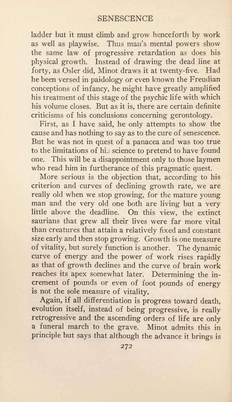 ladder but it must climb and grow henceforth by work as well as playwise. Thus man's mental powers show the same law of progressive retardation as does his physical growth. Instead of drawing the dead iine at forty, as Osier did, Minot draws it at twenty-five. Had he been versed in paidology or even known the Freudian conceptions of infancy, he might have greatly amplified his treatment of this stage of the psychic life with which his volume closes. But as it is, there are certain definite criticisms of his conclusions concerning gerontology. First, as I have said, he only attempts to show the cause and has nothing to say as to the cure of senescence. But he was not in quest of a panacea and was too true to the limitations of hij science to pretend to have found one. This will be a disappointment only to those laymen who read him in furtherance of this pragmatic quest. More serious is the objection that, according to his criterion and curves of declining growth rate, we are really old when we stop growing, for the mature young man and the very old one both are living but a very little above the deadline. On this view, the extinct saurians that grew all their lives were far more vital than creatures that attain a relatively fixed and constant size early and then stop growing. Growth is one measure of vitality, but surely function is another. The dynamic curve of energy and the power of work rises rapidly as that of growth declines and the curve of brain work reaches its apex somewhat later. Determining the in¬ crement of pounds or even of foot pounds of energy is not the sole measure of vitality. Again, if all differentiation is progress toward death, evolution itself, instead of being progressive, is really retrogressive and the ascending orders of life are only a funeral march to the grave. Minot admits this in principle but says that although the advance it brings is