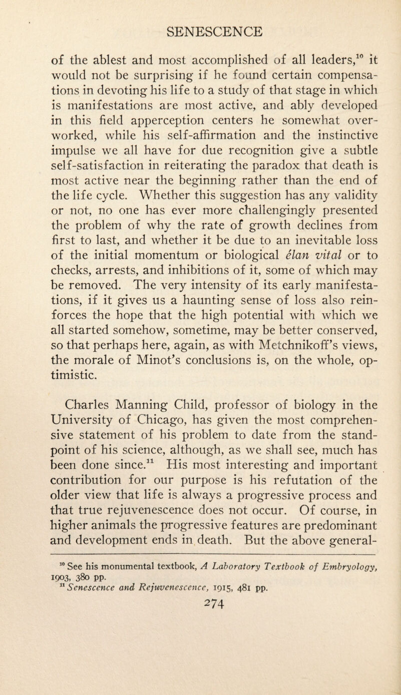 of the ablest and most accomplished of all leaders,10 it would not be surprising if he found certain compensa¬ tions in devoting his life to a study of that stage in which is manifestations are most active, and ably developed in this field apperception centers he somewhat over¬ worked, while his self-affirmation and the instinctive impulse we all have for due recognition give a subtle self-satisfaction in reiterating the paradox that death is most active near the beginning rather than the end of the life cycle. Whether this suggestion has any validity or not, no one has ever more chailengingly presented the problem of why the rate of growth declines from first to last, and whether it be due to an inevitable loss of the initial momentum or biological elan vital or to checks, arrests, and inhibitions of it, some of which may be removed. The very intensity of its early manifesta¬ tions, if it gives us a haunting sense of loss also rein¬ forces the hope that the high potential with which we all started somehow, sometime, may be better conserved, so that perhaps here, again, as with MetchnikofFs views, the morale of Minot’s conclusions is, on the whole, op¬ timistic. Charles Manning Child, professor of biology in the University of Chicago, has given the most comprehen¬ sive statement of his problem to date from the stand¬ point of his science, although, as we shall see, much has been done since.* 11 His most interesting and important contribution for our purpose is his refutation of the older view that life is always a progressive process and that true rejuvenescence does not occur. Of course, in higher animals the progressive features are predominant and development ends in death. But the above general- 10 See his monumental textbook, A Laboratory Textbook of Embryology, 1903, 380 pp. 11 Senescence and Rejuvenescence, 1915, 481 pp.