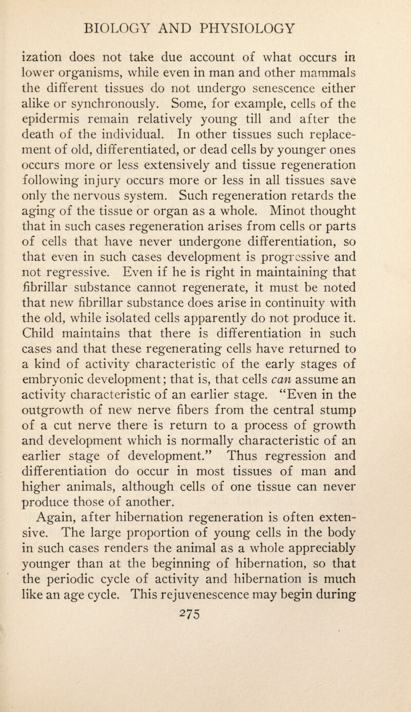 ization does not take due account of what occurs in lower organisms, while even in man and other mammals the different tissues do not undergo senescence either alike or synchronously. Some, for example, cells of the epidermis remain relatively young till and after the death of the individual. In other tissues such replace¬ ment of old, differentiated, or dead cells by younger ones occurs more or less extensively and tissue regeneration following injury occurs more or less in all tissues save only the nervous system. Such regeneration retards the aging of the tissue or organ as a whole. Minot thought that in such cases regeneration arises from cells or parts of cells that have never undergone differentiation, so that even in such cases development is progressive and not regressive. Even if he is right in maintaining that fibrillar substance cannot regenerate, it must be noted that new fibrillar substance does arise in continuity with the old, while isolated cells apparently do not produce it. Child maintains that there is differentiation in such cases and that these regenerating cells have returned to a kind of activity characteristic of the early stages of embryonic development; that is, that cells can assume an activity characteristic of an earlier stage. “Even in the outgrowth of new nerve fibers from the central stump of a cut nerve there is return to a process of growth and development which is normally characteristic of an earlier stage of development.” Thus regression and differentiation do occur in most tissues of man and higher animals, although cells of one tissue can never produce those of another. Again, after hibernation regeneration is often exten¬ sive. The large proportion of young cells in the body in such cases renders the animal as a whole appreciably younger than at the beginning of hibernation, so that the periodic cycle of activity and hibernation is much like an age cycle. This rejuvenescence may begin during