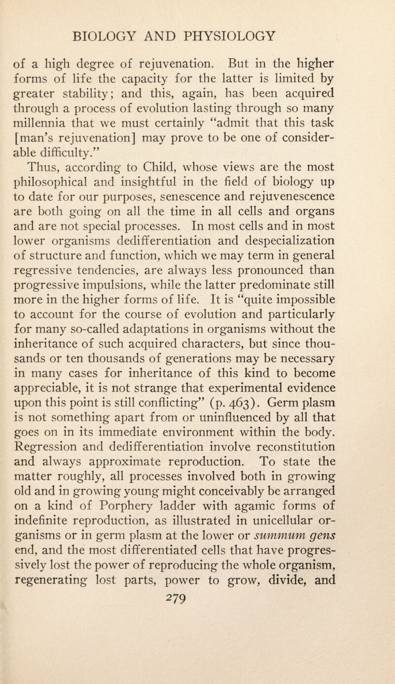 of a high degree of rejuvenation. But in the higher forms of life the capacity for the latter is limited by greater stability; and this, again, has been acquired through a process of evolution lasting through so many millennia that we must certainly “admit that this task [man’s rejuvenation] may prove to be one of consider¬ able difficulty.” Thus, according to Child, whose views are the most philosophical and insightful in the field of biology up to date for our purposes, senescence and rejuvenescence are both going on all the time in all cells and organs and are not special processes. In most cells and in most lower organisms dedifferentiation and despecialization of structure and function, which we may term in general regressive tendencies, are always less pronounced than progressive impulsions, while the latter predominate still more in the higher forms of life. It is “quite impossible to account for the course of evolution and particularly for many so-called adaptations in organisms without the inheritance of such acquired characters, but since thou¬ sands or ten thousands of generations may be necessary in many cases for inheritance of this kind to become appreciable, it is not strange that experimental evidence upon this point is still conflicting” (p. 463). Germ plasm is not something apart from or uninfluenced by all that goes on in its immediate environment within the body. Regression and dedifferentiation involve reconstitution and always approximate reproduction. To state the matter roughly, all processes involved both in growing old and in growing young might conceivably be arranged on a kind of Porphery ladder with agamic forms of indefinite reproduction, as illustrated in unicellular or¬ ganisms or in germ plasm at the lower or summum gens end, and the most differentiated cells that have progres¬ sively lost the power of reproducing the whole organism, regenerating lost parts, power to grow, divide, and