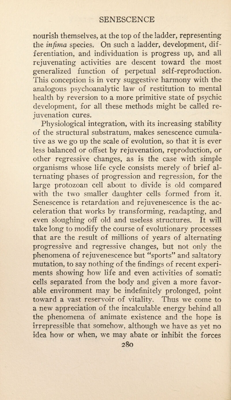 nourish themselves, at the top of the ladder, representing the inftma species. On such a ladder, development, dif¬ ferentiation, and individuation is progress up, and all rejuvenating activities are descent toward the most generalized function of perpetual self-reproduction. This conception is in very suggestive harmony with the analogous psychoanalytic law of restitution to mental health by reversion to a more primitive state of psychic development, for all these methods might be called re¬ juvenation cures. Physiological integration, with its increasing stability of the structural substratum, makes senescence cumula¬ tive as we go up the scale of evolution, so that it is ever less balanced or offset by rejuvenation, reproduction, or other regressive changes, as is the case with simple organisms whose life cycle consists merely of brief al¬ ternating phases of progression and regression, for the large protozoan cell about to divide is old compared with the two smaller daughter cells formed from it. Senescence is retardation and rejuvenescence is the ac¬ celeration that works by transforming, readapting, and even sloughing off old and useless structures. It will take long to modify the course of evolutionary processes that are the result of millions of years of alternating progressive and regressive changes, but not only the phenomena of rejuvenescence but “sports” and saltatory mutation, to say nothing of the findings of recent experi¬ ments showing how life and even activities of somatic cells separated from the body and given a more favor¬ able environment may be indefinitely prolonged, point toward a vast reservoir of vitality. Thus we come to a new appreciation of the incalculable energy behind all the phenomena of animate existence and the hope is irrepressible that somehow, although we have as yet no idea how or when, we may abate or inhibit the forces