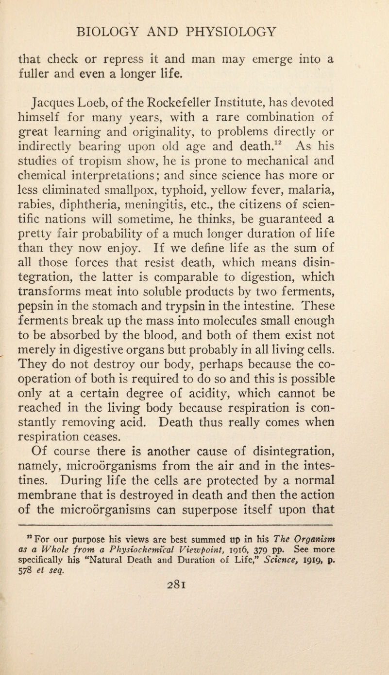 that check or repress it and man may emerge into a fuller and even a longer life. i Jacques Loeb, of the Rockefeller Institute, has devoted himself for many years, with a rare combination of great learning and originality, to problems directly or indirectly bearing upon old age and death.12 As his studies of tropism show, he is prone to mechanical and chemical interpretations; and since science has more or less eliminated smallpox, typhoid, yellow fever, malaria, rabies, diphtheria, meningitis, etc., the citizens of scien¬ tific nations will sometime, he thinks, be guaranteed a pretty fair probability of a much longer duration of life than they now enjoy. If we define life as the sum of all those forces that resist death, which means disin¬ tegration, the latter is comparable to digestion, which transforms meat into soluble products by two ferments, pepsin in the stomach and trypsin in the intestine. These ferments break up the mass into molecules small enough to be absorbed by the blood, and both of them exist not merely in digestive organs but probably in all living cells. They do not destroy our body, perhaps because the co¬ operation of both is required to do so and this is possible only at a certain degree of acidity, which cannot be reached in the living body because respiration is con¬ stantly removing acid. Death thus really comes when respiration ceases. Of course there is another cause of disintegration, namely, microorganisms from the air and in the intes¬ tines. During life the cells are protected by a normal membrane that is destroyed in death and then the action of the microorganisms can superpose itself upon that 12 For our purpose his views are best summed up in his The Organism as a Whole from a Physio chemical Viewpoint, 1916, 379 pp. See more specifically his “Natural Death and Duration of Life,” Science, 1919, p. 578 et seq.